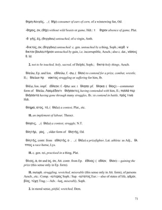 ἀθηρη-λοιγός, ὁ, (ἀθήρ) consumer of ears of corn, of a winnowing fan, Od.

ἄ-θηρος, ον, (θήρ) without wild beasts or game, Hdt.: τὸ ἄθηρον absence of game, Plut.

ἀ-θῐγής, ές, (θιγγάνω) untouched, of a virgin, Anth.

ἄ-θικτος, ον, (θιγγάνω) untouched: c. gen. untouched by a thing, Soph.; κερδῶν
ἄθικτον βουλευτήριον untouched by gain, i.e. incorruptible, Aesch.; also c. dat., νόσοις
ἄθ. Id.

   2. not to be touched, holy, sacred, of Delphi, Soph.; ἄθικτα holy things, Aesch.

ἀθλεύω, Ep. and Ion. ἀεθλεύω, f. -σω, (ἆθλον) to contend for a prize, combat, wrestle,
Il.; ἀθλεύων πρὸ ἄνακτος struggling or suffering for him, Ib.

ἀθλέω, Ion. impf. ἀέθλεον: f. -ήσω: aor. I ἤθλησα: pf. ἤθληκα: (ἆθλος):—commoner
form of ἀθλεύω, Λαοµέδοντι ἀθλήσαντες having contended with him, Il.; πολλά περ
ἀθλήσαντα having gone through many struggles, Ib.: to contend in battle, πρός τινα
Hdt.

ἄθληµα, ατος, τό, (ἀθλέω) a contest, Plat., etc.

   II. an implement of labour, Theocr.

ἄθλησις, ἡ, (ἀθλέω) a contest, struggle, N.T.

ἀθλητήρ, ῆρος, ὁ, older form of ἀθλητής, Od.

ἀθλητής, contr. from ἀεθλητής, οῦ, ὁ, (ἀθλέω) a prizefighter, Lat. athleta: as Adj., ἀθλ.
ἵππος a race-horse, Lys.

   II. c. gen. rei, practised in a thing, Plat.

ἄθλιος, α, ον and ος, ον, Att. contr. from Ep. ἀέθλιος: (ἄεθλον, ἆθλον):—gaining the
prize (this sense only in Ep. form).

   II. metaph. struggling, wretched, miserable (this sense only in Att. form), of persons
Aesch., etc.: Comp. -ιώτερος Soph.: Sup. -ιώτατος Eur.:—also of states of life, γάµοι,
βίος, τύχη Trag.:—Adv. -ίως, miserably, Soph.

   2. in moral sense, pitiful, wretched, Dem.


                                                                                        71
 