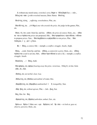 3. without any moral sense, wretched, sorry, θηρσὶν ἀθλία βορά Eur.:—Adv.,
ἀθλίως καὶ κακῶς with wretched success, Dem. Hence ἀθλιότης

ἀθλιότης, ητος, ἡ, suffering, wretchedness, Plat., etc.

ἀθλο-θέτης, ου, ὁ, (τί-θηµι) one who awards the prize, the judge in the games, Plat.,
etc.

ἆθλον, τό, Att. contr. from Ep. and Ion. ἄεθλον, the prize of contest, Hom., etc.; ἄεθλα
κεῖται or πρόκειται prizes are proposed, Hdt.; ἆθλα προφαίνειν, προτιθέναι, τιθέναι
to propose prizes, Xen.; ἆθλα λαµβάνειν or φέρεσθαι to win prizes, Plat.; ἆθλα
πολέµου, τῆς ἀρετῆς Dem.

   II. = ἆθλος, a contest, Od.:—metaph. a conflict, struggle, Aesch., Soph.

ἆθλος, ὁ, contr. from Ep. and Ion. ἄεθλος, a contest for a prize, Hom., etc.; ἄεθλος
πρόκειται a task is set one, Hdt.; ἄεθλον προτιθέναι to set it, Id.;—metaph. a conflict,
struggle, Aesch.

ἀθλοσύνη, ἡ, = ἆθλος, Anth.

ἀθλο-φόρος, ον, (φέρω) bearing away the prize, victorious, ἵππος Il.; in Ion. form
ἀεθλ-, Ib., Hdt.

ἄ-θολος, ον, not turbid, clear, Luc.

ἀ-θόλωτος, ον, (θολόω) untroubled, of water, Hes.

ἀ-θορύβητος, ον, (θορυβέω) undisturbed: τὸ ἀθ. tranquillity, Xen.

ἀ-θόρῠβος, ον, without uproar, Plat.:—Adv. -βως, Eur.

ἆθος, Dor. for ἦθος.

ἄ-θραυστος, ον, (θραύω) unbroken, unhurt, Eur., etc.

ἀθρέω or ἁθρέω: f. ήσω: aor. I opt. ἀθρήσειε, inf. ἀθρῆσαι:—to look at, gaze at,
observe, perceive, Hom., etc.




                                                                                        72
 