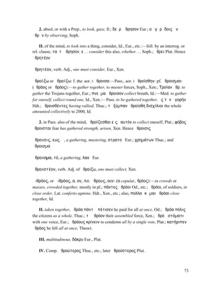 2. absol, or with a Prep., to look, gaze, Il.; δεῦρʼ ἄθρησον Eur.; οὐ γὰρ ἴδοις ἂν
ἀθρῶν by observing, Soph.

     II. of the mind, to look into a thing, consider, Id., Eur., etc.:—foll. by an interrog. or
rel. clause, ταῦτʼ ἄθρησον, εἰ. . consider this also, whether. . , Soph.; ἄθρει Plat. Hence
ἀθρητέον

ἀθρητέον, verb. Adj., one must consider, Eur., Xen.

ἀθροίζω or ἁθροίζω: f. σω: aor. I ἤθροισα:—Pass., aor. I ἠθροίσθην: pf. ἤθροισµαι:
(ἀθρόος or ἁθρόος):—to gather together, to muster forces, Soph., Xen.; Τροίαν ἀθρ. to
gather the Trojans together, Eur.; πνεῦµα ἄθροισον collect breath, Id.:—Med. to gather
for oneself, collect round one, Id., Xen.:—Pass. to be gathered together, ἐς τὴν ἀγορήν
Hdt.; ἀθροισθέντες having rallied, Thuc.; τὸ ξύµπαν ἠθροίσθη δισχίλιοι the whole
amounted collectively to 2000, Id.

   2. in Pass. also of the mind, ἀθροίζεσθαι εἰς ἑαυτόν to collect oneself, Plat.; φόβος
ἤθροισται fear has gathered strength, arisen, Xen. Hence ἄθροισις

ἄθροισις, εως, ἡ, a gathering, mustering, στρατοῦ Eur.; χρηµάτων Thuc.; and
ἄθροισµα

ἄθροισµα, τό, a gathering, λαοῦ Eur.

ἀθροιστέον, verb. Adj. of ἀθροίζω, one must collect, Xen.

ἀ-θρόος, or ἁ-θρόος, α, ον, Att. ἅθρους, ουν: (α copulat., θρόος):—in crowds or
masses, crowded together, mostly in pl.; πάντες ἁθρόοι Od., etc.; ἀθρόοι, of soldiers, in
close order, Lat. conferto agmine, Hdt., Xen., etc.; also, πολλαὶ κῶµαι ἀθρόαι close
together, Id.

    II. taken together, ἁθρόα πάντʼ ἀπέτισεν he paid for all at once, Od.; ἁθρόα πόλις
the citizens as a whole, Thuc.; τὸ ἀθρόον their assembled force, Xen.; ἀθρόῳ στόµατι
with one voice, Eur.; ἁθρόους κρίνειν to condemn all by a single vote, Plat.; κατήριπεν
ἀθρόος he fell all at once, Theocr.

    III. multitudinous, δάκρυ Eur., Plat.

    IV. Comp. ἁθροώτερος Thuc., etc.; later ἀθρούστερος Plut.



                                                                                              73
 