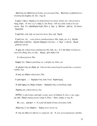 ἄ-θρυπτος, ον, (θρύπτω) not broken, not enervated, Plut.; ἄθρυπτος εἰς γέλωτα never
breaking into laughter, Id. Adv. -τως, Id.

ἀθῡµέω, f. ήσω, (ἄθυµος) to be disheartened, lose heart, Aesch., etc.; τινι at or for a
thing, Soph.; ἐπί τινι, εἴς τι, πρός τι, Att. Prose:—foll. by a relat. word, to be sore
afraid, ἀθυµῶ δʼ εἰ φανήσοµαι Soph.; δεινῶς ἀθυµῶ µὴ βλέπων ὁ µάντις ᾖ Id. Hence
ἀθυµητέον

ἀθῡµητέον, verb. Adj. one must lose heart, Xen.; and ἀθυµία

ἀθῡµία, Ion. -ίη, ἡ, want of heart, faintheartedness, Hdt., Soph., etc.; εἰς ἀθυµίαν
καθιστάναι τινά Plat.; ἀθυµίαν παρέχειν τινί Xen.; ἐν ἀθυµίᾳ εἶναι Id.; ἀθυµία
ἐµπίπτει τινί Id.

ἄ-θῡµος, ον, without heart, fainthearted, Od., Hdt., etc.; ἄθ. εἶναι πρός τι to have no
heart for a thing, Xen.; so Adv., ἀθύµως ἔχειν πρός τι Id.

   2. without passion, Plat.

ἄθυρµα, τό, (ἀθύρω) a plaything, toy: a delight, joy, Hom., etc.

ἀ-θῠρόγλωττος, ον, (θύρα, γλῶττα) one that cannot keep his mouth shut, a ceaseless
babbler, Eur.

ἄ-θῠρος, ον, (θύρα) without door, Plut.

ἀθῠροστοµία, ἡ, = ἀθυρογλωττία, Anth. From ἀθυρόστοµος

ἀ-θῠρόστοµος, ον, (θύρα, στόµα) = ἀθυρόγλωττος, everbabbling, Soph.

ἄ-θυρσος, ον, without thyrsus, Eur.

ἈΘΥΡ́Ω [ῡ], only in pres. and impf., to play, sport, of children, Il., Eur.; c. acc. cogn.,
µοῦσαν ἀθύρων singing sportive songs, h. Hom.:—Med., simply, to sing, Ib.

   II. c. acc., ἔργα φωτῶν ἀθ. to play the deeds of men, of an actor, Anth.

ἀ-θύρωτος [ῠ], ον, (θυρόω) = ἄθυρος, never closed, Ar.

ἄ-θῠτος, ον, (θύω) not offered, i.e. neglected, ἱερὰ ἄθ., Lat. sacra inauspicata, Aeschin.


                                                                                              74
 