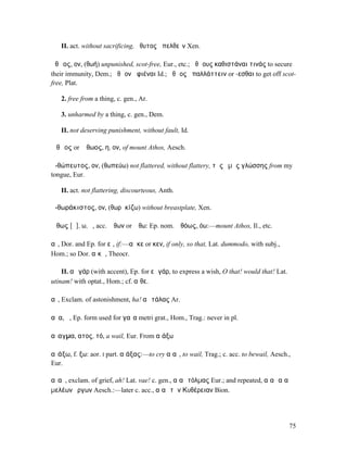 II. act. without sacrificing, ἄθυτος ἀπελθεῖν Xen.

ἀθῷος, ον, (θωή) unpunished, scot-free, Eur., etc.; ἀθῴους καθιστάναι τινάς to secure
their immunity, Dem.; ἀθῷον ἀφιέναι Id.; ἀθῷος ἀπαλλάττειν or -εσθαι to get off scot-
free, Plat.

   2. free from a thing, c. gen., Ar.

   3. unharmed by a thing, c. gen., Dem.

   II. not deserving punishment, without fault, Id.

Ἄθῳος or Ἄθωος, η, ον, of mount Athos, Aesch.

ἀ-θώπευτος, ον, (θωπεύω) not flattered, without flattery, τῆς ἐµῆς γλώσσης from my
tongue, Eur.

   II. act. not flattering, discourteous, Anth.

ἀ-θωράκιστος, ον, (θωρᾱκίζω) without breastplate, Xen.

Ἄθως [ᾰ], ω, ὁ, acc. Ἄθων or Ἄθω: Ep. nom. Ἀθόως, όω:—mount Athos, Il., etc.

αἰ, Dor. and Ep. for εἰ, if:—αἴ κε or κεν, if only, so that, Lat. dummodo, with subj.,
Hom.; so Dor. αἴκᾱ, Theocr.

    II. αἲ γάρ (with accent), Ep. for εἰ γάρ, to express a wish, O that! would that! Lat.
utinam! with optat., Hom.; cf. αἴθε.

αἴ, Exclam. of astonishment, ha! αἲ τάλας Ar.

αἶα, ἡ, Ep. form used for γαῖα metri grat., Hom., Trag.: never in pl.

αἴαγµα, ατος, τό, a wail, Eur. From αἰάξω

αἰάξω, f. ξω: aor. I part. αἰάξας:—to cry αἰαῖ, to wail, Trag.; c. acc. to bewail, Aesch.,
Eur.

αἰαῖ, exclam. of grief, ah! Lat. vae! c. gen., αἰαῖ τόλµας Eur.; and repeated, αἰαῖ αἰαῖ
µελέων ἔργων Aesch.:—later c. acc., αἰαῖ τὰν Κυθέρειαν Bion.




                                                                                            75
 