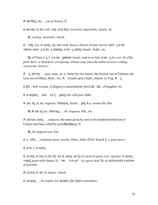 Αἰακίδης, ου, ὁ, son of Aeacus, Il.

αἰακτός, ή, όν, verb. Adj. of αἰάζω, bewailed, lamentable, Aesch., Ar.

   II. wailing, miserable, Aesch.

αἰᾱνής, Ion. αἰηνής, ές, old word, dreary, dismal, direful, horrid, νυκτὸς αἰανῆ
τέκνα, νυκτὸς αἰανὴς κύκλος, αἰανὴς νόσος Aesch., Soph., etc.

   II. of Time, εἰς τὸν αἰανῆ χρόνον Aesch.; and so in Adv. αἰανῶς for ever, Id. (The
prob. deriv. is from αἰεί, everlasting, whence may come the notion of never-ending,
wearisome, dreary.)

Αἴᾱς, αντος, ὁ, Ajax, masc. pr. n., borne by two heroes, the Greater son of Telamon, the
Less son of Oïleus, Hom.; voc. Αἶᾰν (metri grat.) Soph., elsewh. in Trag. Αἴᾱς.

αἰβοῖ, bah! exclam. of disgust or astonishment; but αἰβοῖ, βοῖ, of laughter, Ar.

αἴγ-αγρος, ὁ and ἡ, (αἴξ, ἄγρος) the wild goat, Babr.

Αἰγαῖος, α, ον, Aegaean, πέλαγος Aesch.; ὄρος Αἰγ. mount Ida, Hes.

   II. Αἰγαῖος (sc. πόντος), ὁ, the Aegaean, Plat., etc.

Αἰγαίων, ωνος, ὁ, Aegaeon, the name given by men to the hundred-armed son of
Uranus and Gaia, called by gods Βριάρεως, Il.

   II. the Aegaean sea, Eur.

αἰγᾰνέη, ἡ, a hunting-spear, javelin, Hom., Anth. (Perh. from αἴξ, a goat-spear.)

αἰγέη, v. αἴγεος.

αἴγειος, α, Ion. η, ον, Ep. for αἴγεος, (αἴξ) of a goat or goats, Lat. caprinus, αἴγειος
τυρός goats-milk cheese, Il.; ἀσκῷ ἐν αἰγείῳ in a goats skin, Ib.; αἰγείη κυνέη a helmet
of goatskin.

Αἴγειος, α, ον, of Aegeus, Aesch.

αἴγειρος, ἡ, the poplar (cf. λεύκη), Od. (Deriv.uncertain.)



                                                                                      76
 