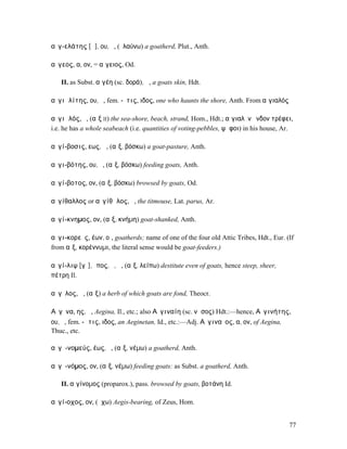αἰγ-ελάτης [ᾰ], ου, ὁ, (ἐλαύνω) a goatherd, Plut., Anth.

αἴγεος, α, ον, = αἴγειος, Od.

   II. as Subst. αἰγέη (sc. δορά), ἡ, a goats skin, Hdt.

αἰγιᾰλίτης, ου, ὁ, fem. -ῖτις, ιδος, one who haunts the shore, Anth. From αἰγιαλός

αἰγιᾰλός, ὁ, (αἴξ II) the sea-shore, beach, strand, Hom., Hdt.; αἰγιαλὸν ἔνδον τρέφει,
i.e. he has a whole seabeach (i.e. quantities of voting-pebbles, ψῆφοι) in his house, Ar.

αἰγί-βοσις, εως, ἡ, (αἴξ, βόσκω) a goat-pasture, Anth.

αἰγι-βότης, ου, ὁ, (αἴξ, βόσκω) feeding goats, Anth.

αἰγί-βοτος, ον, (αἴξ, βόσκω) browsed by goats, Od.

αἰγίθαλλος or αἰγίθᾱλος, ὁ, the titmouse, Lat. parus, Ar.

αἰγί-κνηµος, ον, (αἴξ, κνήµη) goat-shanked, Anth.

αἰγι-κορεῖς, έων, οἱ, goatherds; name of one of the four old Attic Tribes, Hdt., Eur. (If
from αἴξ, κορέννυµι, the literal sense would be goat-feeders.)

αἰγί-λιψ [γῐ], ῐπος, ὁ, ἡ, (αἴξ, λείπω) destitute even of goats, hence steep, sheer,
πέτρη Il.

αἴγῐλος, ἡ, (αἴξ) a herb of which goats are fond, Theocr.

Αἴγῑνα, ης, ἡ, Aegina, Il., etc.; also Αἰγιναίη (sc. νῆσος) Hdt.:—hence, Αἰγινήτης,
ου, ὁ, fem. -ῆτις, ιδος, an Aeginetan, Id., etc.:—Adj. Αἰγιναῖος, α, ον, of Aegina,
Thuc., etc.

αἰγῐ-νοµεύς, έως, ὁ, (αἴξ, νέµω) a goatherd, Anth.

αἰγῐ-νόµος, ον, (αἴξ, νέµω) feeding goats: as Subst. a goatherd, Anth.

   II. αἰγίνοµος (proparox.), pass. browsed by goats, βοτάνη Id.

αἰγί-οχος, ον, (ἔχω) Aegis-bearing, of Zeus, Hom.


                                                                                       77
 
