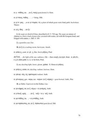 αἰγῐ-πόδης, ου, ὁ, (αἴξ, πούς) goat-footed, h. Hom.

αἰγί-πους, ποδος, ὁ, ἡ, = foreg., Hdt.

αἰγί-πῠρος, ὁ, or αἰγί-πυρον, τό, a plant of which goats were fond, perh. buckwheat,
Theocr.

αἰγίς, ίδος, ἡ, (αἴξ):

    I. the aegis or shield of Zeus, described in Il. 5. 738 sqq. The aegis on statues of
Athena is a short cloak of goat-skin, covered with scales, set with the Gorgons head, and
fringed with snakes, v. Hdt. 4. 189.

   2. a goatskin coat, Eur.

   II. (αἴξ II) a rushing storm, hurricane, Aesch.

αἰγλάεις, contr. αἰγλᾶς, Dor. for αἰγλήεις, Pind.

ΑΙΓ̓́ΛΗ, ἡ, the light of the sun, radiance, Od.:—then simply daylight, λευκὴ αἴγλη Ib.;
εἰς αἴγλαν µολεῖν, i.e. to be born, Pind.

   2. any dazzling light, lustre, gleam, χαλκοῦ Il. Hence αἰγλήεις

αἰγλήεις, εσσα, εν, dazzling, radiant, lustrous, Hom.

αἰγλο-φᾰνής, ές, (φαίνοµαι) radiant, Anth.

αἰγό-κερως, gen. -κερω, acc. -κερων: (αἴξ, κέρας):—goat-horned, Anth., Plut.

   II. as Subst. Capricorn in the Zodiac, Luc.

αἰγο-νόµος, ον, (αἴξ, νέµω) = αἰγινόµος, Anth.

αἰγ-όνυξ, υχος, ὁ, ἡ, (αἴξ, ὄνυξ) = αἰγῶνυξ, Anth.

αἰγο-πόδης, ου, ὁ, = αἰγιπόδης, Anth.

αἰγο-πρόσωπος, ον, (αἴξ, πρόσωπον) goat-faced, Hdt.




                                                                                       78
 