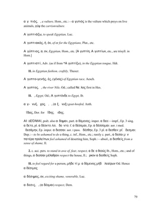 αἰγῠπιός, ὁ, a vulture, Hom., etc.:—αἰγυπιός is the vulture which preys on live
animals, γύψ the carrionvulture.

Αἰγυπτιάζω, to speak Egyptian, Luc.

Αἰγυπτιακός, ή, όν, of or for the Egyptians, Plut., etc.

Αἰγύπτιος, α, ον, Egyptian, Hom., etc. [Αἰγυπτίη, Αἰγυπτίων, etc., are trisyll. in
Hom.]

Αἰγυπτιστί, Adv. (as if from *Αἰγυπτίζω), in the Egyptian tongue, Hdt.

   II. in Egyptian fashion, craftily, Theocr.

Αἰγυπτο-γενής, ές, (γένος) of Egyptian race, Aesch.

Αἴγυπτος, ὁ, the river Nile, Od.; called Νεῖλος first in Hes.

   II. ἡ, Egypt, Od.; Αἴγυπτόνδε to Egypt, Ib.

αἰγ-ῶνυξ, ῠχος, ὁ, ἡ, (αἴξ, ὄνυξ) goat-hoofed, Anth.

Ἀΐδας, Dor. for Ἀΐδης, Ἅιδης.

ΑΙʼ∆ΕΌΜΑΙ, poët. also αἴδοµαι, part. αἰδόµενος; imper. αἴδεο:—impf., Ep. 3 sing.
αἴδετο, pl. αἰδέοντο Att. ᾐδοῦντο: f. αἰδέσοµαι, Ep. αἰδέσσοµαι: aor. I med.
ᾐδεσάµην, Ep. imper. αἴδεσσαι: aor. I pass. ᾐδέσθην, Ep. 3 pl. αἴδεσθεν: pf. ᾔδεσµαι:
Dep.:—to be ashamed to do a thing, c. inf., Hom., etc.; rarely c. part., αἴδεσαι µὲν
πατέρα προλείπων feel ashamed of deserting him, Soph.:—absol., αἰδεσθείς from a
sense of shame, Il.

    2. c. acc. pers. to stand in awe of, fear, respect, αἰδεῖο θεούς Ib., Hom., etc.; and of
things, αἴδεσσαι µέλαθρον respect the house, Il.; ὅρκον αἰδεσθείς Soph.

   II. to feel regard for a person, µήδε τί µʼ αἰδόµενος µήδʼ ἐλεαίρων Od. Hence
αἰδέσιµος

αἰδέσιµος, ον, exciting shame, venerable, Luc.

αἴδεσις, ἡ, (αἰδέοµαι) respect, Dem.


                                                                                           79
 