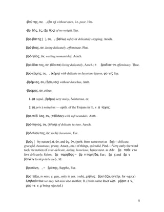 ἀ-βούτης, ου, ὁ, (βοῦς) without oxen, i.e. poor, Hes.

ἀ-βρῑθής, ές, (βρῖθος) of no weight, Eur.

ἁβρο-βάτης [ᾰ], ου, ὁ, (βαίνω) softly or delicately stepping, Aesch.

ἁβρό-βιος, ον, living delicately, effeminate, Plut.

ἁβρό-γοος, ον, wailing womanishly, Aesch.

ἁβρο-δίαιτος, ον, (δίαιτα) living delicately, Aesch.; τὸ ἁβροδίαιτον effeminacy, Thuc.

ἁβρο-κόµης, ου, ὁ, (κόµη) with delicate or luxuriant leaves, φοῖνιξ Eur.

ἀ-βρόµιος, ον, (Βρόµιος) without Bacchus, Anth.

ἄ-βροµος, ον, either,

   1. (α copul., βρέµω) very noisy, boisterous, or,

   2. (α priv.) noiseless:— epith. of the Trojans in Il., v. αὐίαχος.

ἁβρο-πέδῑλος, ον, (πέδιλον) with soft scandals, Anth.

ἁβρό-πηνος, ον, (πήνη) of delicate texture, Aesch.

ἁβρό-πλουτος, ον, richly luxuriant, Eur.

ἁβρός [ᾰ by nature], ά, όν, and ός, όν, (perh. from same root as ἥβη):—delicate,
graceful, beauteous, pretty, Anacr., etc.: of things, splendid, Pind.—Very early the word
took the notion of over-delicate, dainty, luxurious; hence neut. as Adv. ἁβρὰ παθεῖν to
live delicately, Solon; ἁβρὰ παρηΐδος = ἁβρὰν παρηΐδα, Eur.; ἁβρῶς and ἁβρὸν
βαίνειν to step delicately, Id.

ἁβροσύνη, ἡ, = ἁβρότης, Sappho, Eur.

ἁβροτάζω, to miss, c. gen., only in aor. I subj., µήπως ἀβροτάξοµεν (Ep. for -ωµεν)
ἀλλήλοιϊν that we may not miss one another, Il. (From same Root with ἀµβροτ-εῖν,
ἁµαρτ-εῖν, µ being rejected.)



                                                                                            8
 