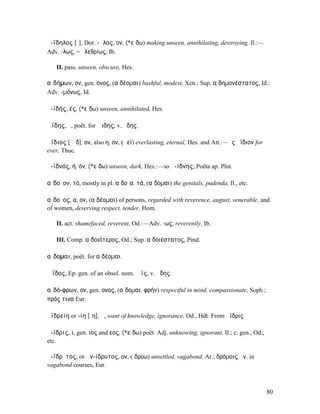 ἀ-ΐδηλος [ῐ], Dor. -ᾱλος, ον, (*εἴδω) making unseen, annihilating, destroying, Il.:—
Adv. -λως, = ὀλεθρίως, Ib.

   II. pass. unseen, obscure, Hes.

αἰδήµων, ον, gen. ονος, (αἰδέοµαι) bashful, modest, Xen.: Sup. αἰδηµονέστατος, Id.:
Adv. -µόνως, Id.

ἀ-ϊδής, ές, (*εἴδω) unseen, annihilated, Hes.

Ἀΐδης, ὁ, poët. for Ἅιδης; v. ᾄδης.

ἀΐδιος [ᾱῐδ], ον, also η, ον, (ἀεί) everlasting, eternal, Hes. and Att.:—ἐς ἀΐδιον for
ever, Thuc.

ἀ-ϊδνός, ή, όν, (*εἴδω) unseen, dark, Hes.:—so ἀ-ίδνης, Poëta ap. Plut.

αἰδοῖον, τό, mostly in pl. αἰδοῖα, τά, (αἴδοµαι) the genitals, pudenda, Il., etc.

αἰδοῖος, α, ον, (αἰδέοµαι) of persons, regarded with reverence, august, venerable, and
of women, deserving respect, tender, Hom.

   II. act. shamefaced, reverent, Od.:—Adv. -ως, reverently, Ib.

   III. Comp. αἰδοιότερος, Od.; Sup. αἰδοιέστατος, Pind.

αἴδοµαι, poët. for αἰδέοµαι.

Ἄϊδος, Ep. gen. of an obsol. nom. Ἄϊς, v. ᾅδης.

αἰδό-φρων, ον, gen. ονος, (αἴδοµαι, φρήν) respectful in mind, compassionate, Soph.;
πρός τινα Eur.

ἀϊδρείη or -ίη [ῑη], ἡ, want of knowledge, ignorance, Od., Hdt. From ἄϊδρις

ἄ-ϊδρις, ι, gen. ιος and εος, (*εἴδω) poët. Adj. unknowing, ignorant, Il.; c. gen., Od.,
etc.

ἀ-ΐδρῡτος, or ἀν-ίδρυτος, ον, (ἱδρύω) unsettled, vagabond, Ar.; δρόµοις ἀν. in
vagabond courses, Eur.



                                                                                           80
 
