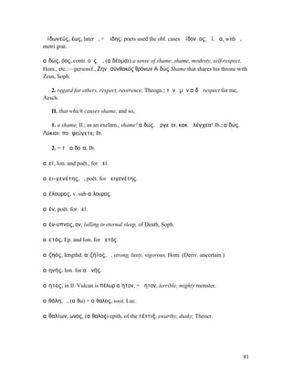 Ἀϊδωνεύς, έως, later ὁ, = Ἅιδης: poets used the obl. cases Ἀϊδονῆος, ῆϊ, ῆα, with ᾱ,
metri grat.

αἰδώς, όος, contr. οῦς, ἡ, (αἰδέοµαι) a sense of shame, shame, modesty, self-respect,
Hom., etc.:—personif., Ζηνὶ σύνθακος θρόνων Αἰδώς Shame that shares his throne with
Zeus, Soph.

   2. regard for others, respect, reverence, Theogn.; τὴν ἐµὴν αἰδῶ respect for me,
Aesch.

   II. that which causes shame, and so,

   1. a shame, Il.; as an exclam., shame! αἰδώς, Ἀργεῖοι, κακʼ ἐλέγχεα! Ib.; αἰδώς, ὦ
Λύκιοι: ποῖ φεύγετε; Ib.

   2. = τὰ αἰδοῖα, Ib.

αἰεί, Ion. and poët., for ἀεί.

αἰει-γενέτης, ὁ, poët. for ἀειγενέτης.

αἰέλουρος, v. sub αἴλουρος.

αἰέν, poët. for ἀεί.

αἰέν-υπνος, ον, lulling in eternal sleep, of Death, Soph.

αἰετός, Ep. and Ion. for ἀετός.

αἰζηός, lengthd. αἰζήϊος, ὁ, strong, lusty, vigorous, Hom. (Deriv. uncertain.)

αἰηνής, Ion. for αἰᾱνής.

αἴητος, in Il. Vulcan is πέλωρ αἴητον, = ἄητον, terrible, mighty monster.

αἰθάλη, ἡ, (αἴθω) = αἴθαλος, soot, Luc.

αἰθαλίων, ωνος, (αἴθαλος) epith. of the τέττιξ, swarthy, dusky, Theocr.




                                                                                       81
 