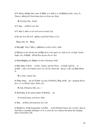 αἰθᾰλόεις, όεσσα, όεν, contr. αἰθαλοῦς, οῦσσα, οῦν, (αἴθαλος) smoky, sooty, Il.,
Theocr.; κόνις αἰθ. black ashes that are burnt out, Hom.

   II. burning, Hes., Aesch.

αἴθᾰλος, ὁ, (αἴθω?) soot, Eur.

αἰθᾰλόω, f. ώσω, to soil with soot or smoke, Eur.

αἴθε, Ep. for εἴθε, αἴθʼ ὄφελες would that! Hom.; cf. αἰ.

ἀΐθεος, Dor. for ἠΐθεος.

αἰθερ-εµβᾰτέω, f. ήσω. (ἐµβαίνω) to walk in ether, Anth.

αἰθέριος, α, ον, also ος, ον, (αἰθήρ) of or in the upper air, high in air, on high, Aesch.,
Soph., etc.; αἰθερία ἀνέπτα flew up into the air, Eur.

αἰθερο-δρόµος, ον, (δραµεῖν) ether-skimming, Anth.

αἰθήρ, έρος, in Hom. ἡ; in Hes., Aesch., and Att. Prose ὁ; in Soph. and Eur. ὁ or ἡ:
(αἴθω):—ether, the brighter purer air, the sky, above the ἀήρ (q.v.); Ζεὺς αἰθέρι ναίων
Il.

   II. a clime, region, Eur.

Αἰθίοψ, οπος, ὁ, Ep. pl. Αἰθιοπῆες, fem. Αἰθιοπίς, ίδος: (αἴθω, ὄψ):—properly Burnt-
face, i.e. an Ethiop, negro, Hom., etc.

   II. Adj. Ethiopian, Hdt., etc.:—

Αἰθιοπικός, ή, όν, and as Subst. Αἰθιοπία, ἡ, Id.

   2. in literal sense, sun-burnt, Anth.

αἶθος, ὁ, (αἴθω) a burning heat, fire, Eur.

αἴθουσα (sc. στοά, being partic. of αἴθω). ἡ, in the Homeric house, the corridor, open in
front like a verandah, looking E. or S. to catch the sun, whence the name; the sleeping
place of travellers, Od.




                                                                                          82
 