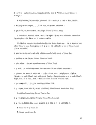αἴ-λῐνος, ὁ a plaintive dirge, Trag.; (said to be from αἶ Λίνον, ah me for Linus! v.
Λίνος II.)

   2. Adj. αἴλινος, ον, mournful, plaintive, Eur.:—neut. pl. αἴλινα as Adv., Mosch.

αἴλουρος or αἰέλουρος, ὁ, ἡ, a cat, Hdt., Att. (Deriv. uncertain.)

αἷµα, ατος, τό, blood, Hom., etc.; in pl. streams of blood, Trag.

   II. bloodshed, murder, Aesch., etc.:—ἐφʼ αἵµατι φεύγειν to avoid trial for murder
by going into exile, Dem.; so, αἷµα φεύγειν Eur.

    III. like Lat. sanguis, blood-relationship, kin, Soph., Hom., etc.; ὁ πρὸς αἵµατος one
of the blood or race, Soph.; µητρὸς τῆς ἐµῆς ἐν αἵµατι akin to her by blood, Aesch.
(Deriv. uncertain.)

αἱµακτός, ή, όν, verb. Adj. of αἱµάσσω, mingled with blood, of blood, Eur.

αἱµαλέος, α, ον, (αἷµα) bloody, blood-red, Anth.

αἱµάς, άδος, ἡ, (αἷµα) a gush or stream of blood, Soph.

αἱµᾰσιά, ἡ, a wall of dry stones, Lat. maceria, Od., etc. (Deriv. uncertain.)

αἱµάσσω, Att. -ττω: f. -άξω: aor. I ᾕµαξα:—Pass., aor. I ᾑµάχθην or αἱµάχθην:
(αἷµα):—to make bloody stain with blood, Aesch.:—hence to smite so as to make bloody,
Soph., Eur.; so in Med., Anth.:—Pass. to welter in blood, be slain, Soph.

αἰµατ-εκχυσία, ἡ, (ἐκχέω) shedding of blood, N.T.

αἰµᾰτηρός, ά, όν, also ός, όν, (αἷµα) bloody, bloodstained, murderous, Trag.

   II. of blood, consisting thereof, Aesch., Eur.

αἱµᾰτη-φόρος, ον, (φέρω) bringing blood, bloody, Aesch.

αἱµᾰτόεις, όεσσα, όεν, contr. αἱµατοῦς, οῦσσα, οῦν, = αἱµατηρός, Il.

   2. blood-red or of blood, Ib.

   3. bloody, murderous, Ib.


                                                                                       85
 
