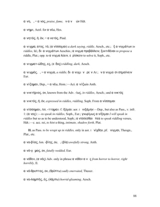 αἴνη, ἡ, = αἶνος, praise, fame, ἐν αἴνῃ ἐών Hdt.

αἴνηµι, Aeol. for αἰνέω, Hes.

αἰνητός, ή, όν, = αἰνετός, Pind.

αἴνιγµα, ατος, τό, (αἰνίσσοµαι) a dark saying, riddle, Aesch., etc.; ἐξ αἰνιγµάτων in
riddles, Id.; διʼ αἰνιγµάτων Aeschin.; αἴνιγµα προβάλλειν, ξυντιθέναι to propose a
riddle, Plat.; opp. to αἴνιγµα λύειν, εὑρίσκειν to solve it, Soph., etc.

αἰνιγµατ-ώδης, ες, (εἶδος) riddling, dark, Aesch.

αἰνιγµός, ὁ, = αἴνιγµα, a riddle, διʼ αἰνιγµῶν ἐρεῖν Ar.; ἐν αἰνιγµοῖσι σηµαίνειν
Eur.

αἰνίζοµαι, Dep., = αἰνέω, Hom.:—Act. αἰνίζωin Anth.

αἰνικτήριος, ον, known from the Adv. -ίως, in riddles, Aesch.; and αἰνικτός

αἰνικτός, ή, όν, expressed in riddles, riddling, Soph. From αἰνίσσοµαι

αἰνίσσοµαι, Att. -ττοµαι: f. ίξοµαι: aor. I ᾐνιξάµην:—Dep., but also as Pass., v. infr.
1: (αἶνος) :—to speak in riddles, Soph., Eur.; γνωρίµως αἰνίξοµαι I will speak in
riddles but so as to be understood, Soph.; αἰνίσσεσθαι ἔπεα to speak riddling verses,
Hdt.:—c. acc. rei, to hint a thing, intimate, shadow forth, Plat.

    II. as Pass. to be wrapt up in riddles, only in aor. I ᾐνίχθην, pf. ᾔνιγµαι, Theogn.,
Plat., etc.

αἰνο-βίας, Ion. -βίης, ου, ὁ, (βία) awefully strong, Anth.

αἰνό-γᾰµος, ον, fatally wedded, Eur.

αἰνόθεν, (αἰνός) Adv. only in phrase αἰνόθεν αἰνῶς from horror to horror, right
horribly, Il.

αἰνό-θρυπτος, ον, (θρύπτω) sadly enervated, Theocr.

αἰνο-λαµπής, ές, (λάµπω) horrid-gleaming, Aesch.




                                                                                            88
 