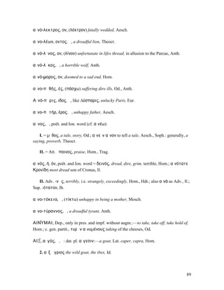 αἰνό-λεκτρος, ον, (λέκτρον) fatally wedded, Aesch.

αἰνο-λέων, οντος, ὁ, a dreadful lion, Theocr.

αἰνό-λῐνος, ον, (λίνον) unfortunate in lifes thread, in allusion to the Parcae, Anth.

αἰνό-λῠκος, ὁ, a horrible wolf, Anth.

αἰνό-µορος, ον, doomed to a sad end, Hom.

αἰνο-πᾰθής, ές, (πάσχω) suffering dire ills, Od., Anth.

Αἰνό-πᾰρις, ιδος, ὁ, like ∆ύσπαρις, unlucky Paris, Eur.

αἰνο-πᾰτήρ, έρος, ὁ, unhappy father, Aesch.

αἶνος, ὁ, poët. and Ion. word (cf. αἰνέω):

    I. = µῦθος, a tale, story, Od.; αἰνεῖν αἶνον to tell a tale, Aesch., Soph.: generally, a
saying, proverb, Theocr.

   II. = Att. ἔπαινος, praise, Hom., Trag.

αἰνός, ή, όν, poët. and Ion. word = δεινός, dread, dire, grim, terrible, Hom.; αἰνότατε
Κρονίδη most dread son of Cronus, Il.

   II. Adv. -νῶς, terribly, i.e. strangely, exceedingly, Hom., Hdt.; also αἰνά as Adv., Il.;
Sup. -ότατον, Ib.

αἰνο-τόκεια, ἡ, (τίκτω) unhappy in being a mother, Mosch.

αἰνο-τύραννος, ὁ, a dreadful tyrant, Anth.

ΑΙΝ̓́ΥΜΑΙ, Dep., only in pres. and impf. without augm.:—to take, take off, take hold of,
Hom.; c. gen. partit., τυρῶν αἰνυµένους taking of the cheeses, Od.

ΑΙΞ̓́, αἰγός, ὁ, ἡ: dat. pl. αἴγεσιν:—a goat, Lat. caper, capra, Hom.

   2. αἲξ ἄγριος the wild goat, the ibex, Id.




                                                                                           89
 