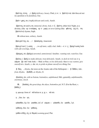 ἁβρότης, ητος, ἡ, (ἁβρός) delicacy, luxury, Pind.; οὐκ ἐν ἁβρότητι κεῖσαι thou art not
in a position to be fastidious, Eur.

ἁβρό-τῑµος, ον, (τιµή) delicate and costly, Aesch.

ἄ-βροτος, ον and η, ον, immortal, divine, holy, νὺξ ἀβρότη, either holy Night, as a
divinity, (like ἱερὸν κνέφας, ἱερὸν ἦµαρ), or never failing (like ἄφθιτος ἠώς) Il.; ἔπη
ἄβροτα holy hymns, Soph.

   II without men, solitary, Aesch.

ἁβρο-χαίτης, ου, ὁ, = ἁβροκόµης, Anacreont.

ἁβρο-χίτων [ῐ], ωνος, ὁ, ἡ, in soft tunic, softly clad, Anth.:—εὐνὰς ἁβροχίτωνας beds
with soft coverings, Aesch.

ἄ-βροχος, ον, (βρέχω) unwetted, unmoistened, Aeschin.: wanting rain, waterless, Eur.

ἁβρύνω, (ἁβρός) to make delicate, treat delicately, Aesch.: to deck or trick out, εἰς
γάµον ἁβρῦναί τινα Anth.:—Med. or Pass. to live delicately; then to wax wanton, give
oneself airs, Aesch.; c. dat. rei, to pride or plume oneself on a thing, Eur.

Ἄβῡδος, ἡ, Abydos, the town on the Asiatic side of the Hellespont:—Ἀβῡδόθεν, Adv.
from Abydos, Ἀβυδόθι, at Abydos, Il.

ἄ-βυσσος, ον, with no bottom, bottomless, unfathomed, Hdt.; generally, unfathomable,
enormous, Aesch.

   II. ἡ ἄβυσσος, the great deep, the abyss, bottomless pit, N.T. (For the Root, v.
βαθύς.)

ἄγ, apocop. form of ἀνά before κ, γ, χ; v. ἀνά init.

ἄγᾱ, Dor. for ἄγη.

ἀγάασθαι, Ep. for ἄγασθαι, inf. of ἄγαµαι:—ἀγάασθε, for ἄγασθε, 2 pl.

ἀγάθεος, Dor. for ἠγάθεος.

ἀγαθο-ειδής, ές, (εἴδοµαι) seeming good, Plat.



                                                                                          9
 
