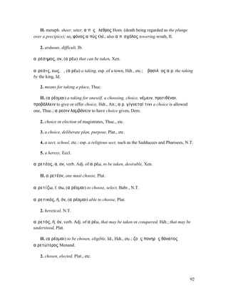 II. metaph. sheer, utter, αἰπὺς ὄλεθρος Hom. (death being regarded as the plunge
over a precipice); so, φόνος αἰπύς Od.; also αἰπὺσχόλος towering wrath, Il.

   2. arduous, difficult, Ib.

αἱρέσιµος, ον, (αἱρέω) that can be taken, Xen.

αἵρεσις, εως, ἡ, (αἱρέω) a taking, esp. of a town, Hdt., etc.; ἡ βασιλῆος αἵρ. the taking
by the king, Id.

   2. means for taking a place, Thuc.

   II. (αἱρέοµαι) a taking for oneself, a choosing, choice, νέµειν, προτιθέναι,
προβάλλειν to give or offer choice, Hdt., Att.; αἵρ. γίγνεταί τινι a choice is allowed
one, Thuc.; αἵρεσιν λαµβάνειν to have choice given, Dem.

   2. choice or election of magistrates, Thuc., etc.

   3. a choice, deliberate plan, purpose, Plat., etc.

   4. a sect, school, etc.: esp. a religious sect, such as the Sadducees and Pharisees, N.T.

   5. a heresy, Eccl.

αἱρετέος, α, ον, verb. Adj. of αἱρέω, to be taken, desirable, Xen.

   II. αἱρετέον, one must choose, Plat.

αἱρετίζω, f. σω, (αἱρέοµαι) to choose, select, Babr., N.T.

αἱρετικός, ή, όν, (αἱρέοµαι) able to choose, Plat.

   2. heretical, N.T.

αἱρετός, ή, όν, verb. Adj. of αἱρέω, that may be taken or conquered, Hdt.; that may be
understood, Plat.

   II. (αἱρέοµαι) to be chosen, eligible, Id., Hdt., etc.; ζοῆς πονηρᾶς θάνατος
αἱρετώτερος Menand.

   2. chosen, elected, Plat., etc.




                                                                                          92
 