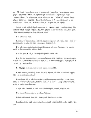 ΑΙῬΕΏ: impf. ᾕρεον, Ion. αἵρεον: f. αἱρήσω: pf. ᾕρηκα, Ion. ἀραίρηκα or αἵρηκα:
plqpf. ἀραιρήκεε:—Med., f. αἱρήσοµαι: pf. in med. sense ᾕρηµαι: 3 pl. plqpf.
ᾕρηντο:—Pass., f. αἱρεθήσοµαι, rarely ᾑρήσοµαι: aor. I ᾑρέθην: pf. ᾕρηµαι: 3 sing.
plqpf. ᾕρητο, Ion. ἀραίρητο.—From Root ΕΛ come f. ἑλῶ, aor. I εἷλα, only in late
writers: aor. 2 εἷλον, Ion. ἕλεσκον:—Med., f. ἑλοῦµαι: aor. 2 εἱλόµην:

    A. Act. to take with the hand, grasp, αἱρ. τι ἐν χερσίν, µετὰ χερσίν to take a thing
in hand, Od.; αἱρ. χερσὶ δόρυ Il.; αἱρ, τινὰ χειρός to take one by the hand, Ib.:—part.
ἑλών is sometimes used as Adv., by force, Soph.

   2. to take away, Hom.

   II. to take by force, to take a city, Il., etc.; to overpower, kill, Hom., etc.:—often of
passions, etc., to seize, Id., etc.:—to conquer (in a race), Il.

    2. to take, catch, as in hunting, in good sense, to win over, Xen., etc.:—c. part. to
catch or detect one doing a thing, Soph.

   3. to win, gain, κῦδος Il.; of the public games, Simon., etc.

   4. as Att. law-term, to convict a person of a thing, τινά τινος Ar., etc.: also c. part.,
αἱρεῖν τινὰ κλέπτοντα to convict of theft, Id.; ᾑρῆσθαι κλοπεύς (sc. ὤν) Soph.; τοῦτʼ
ἔστιν ὃ ἐµὲ αἱρήσει Plat.

   5. ὁ λόγος αἱρέει, Lat. ratio evincit, reason proves, Hdt.

    B. Med. to take for oneself, Hom., etc.; αἱρ. δόρπον, δεῖπνον to take ones supper,
Id.:—so in most senses of Act.

     II. to choose, Id.: to take in preference, prefer one thing to another, τι πρό τινος
Hdt.; τι ἀντί τινος Xen.; also, τί τινος Soph.; τι µᾶλλον ἢ. . , or µᾶλλόν τινος Att.:—
c. inf. to prefer to do, Hdt., etc.

   2. αἱρεῖσθαι τά τινος or τινά to take anothers part, join his party, Id., etc.

   3. to choose by vote, elect to an office, Plat., etc.

   C. Pass. to be taken, Hdt.; but ἁλίσκοµαι is used in Att. for Pass.

    II. as Pass. to the med. sense, to be chosen, in pf. ᾕρηµαι (which is also med.), Hdt.,
Att.



                                                                                               93
 