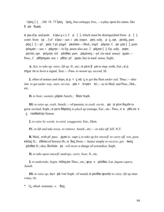 ἄ-ϊρος [ῑ], ὁ, Od. 18. 73 ̓̀Ιρος ἄϊρος, Irus unhappy Irus, —a play upon his name, like
δῶρα ἄδωρα.

αἴρω (Ep. and poët. ἀείρω q.v.): f. ἀρῶ [ᾰ], which must be distinguished from ἀρῶ [ᾱ],
contr. from ἀερῶ, f.of ἀείρω:—aor. I ἦρα, imper. ἆρον, subj. ἄρῃς, opt. ἄρειας, part.
ἄρας [ᾱ]:—pf. ἦρκα: 3 pl. plqpf. ἤρκεσαν:—Med., impf. ᾐρόµην: f. ἀροῦµαι [ᾰ], poët.
ἀρέοµαι:—aor. I ἠράµην:—in Ep. poets also aor. 2 ἀρόµην [ᾰ]; Ep. subj. ἄρηαι,
ἄρηται; opt. ἀροίµην; inf. ἀρέσθαι; part. ἀρόµενος:—pf. (in med. sense) ἦρµαι:—
Pass., f. ἀρθήσοµαι: aor. I ἤρθην: pf. ἦρµαι, but in med. sense, Soph.:

   A. Act. to take up, raise, lift up, Il., etc.; αἴρειν βῆµα to step, walk, Eur.; αἴρ.
σηµεῖον to hoist a signal, Xen.:—Pass. to mount up, ascend, Id.

     2. often of armies and ships, αἴρ. τὰς ναῦς to get the fleet under sail, Thuc.:—also
intr. to get under way, start, set out, ἆραι τῷ στρατῷ Id.;—so in Med. and Pass., Hdt.,
etc.

    II. to bear, sustain, µόρον Aesch.; ἆθλον Soph.

   III. to raise up, exalt, Aesch.:—of passion, to exalt, excite, ὑψοῦ αἴρειν θυµόν to
grow excited, Soph.; αἴρειν θάρσος to pluck up courage, Eur., etc.: Pass., οὐκ ἤρθη νοῦν
ἐς ἀτασθαλίην Simon.

    2. to raise by words, to extol, exaggerate, Eur., Dem.

    IV. to lift and take away, to remove, Aesch., etc.:—to take off, kill, N.T.

   B. Med., with pf. pass. ἦρµαι (v. supr.), to take up for oneself: to carry off, win, gain,
κλέος Il.; ἀέθλια (of horses) Ib.; κῦδος Hom.:—hence simply to receive, get, ἕλκος
ἀρέσθαι Il.; also, δειλίαν ἀρεῖ wilt incur a charge of cowardice, Soph.

    II. to take upon oneself, undergo, carry, bear, Il., etc.

   2. to undertake, begin, πόλεµον Thuc., etc.; φυγὴν ἀρέσθαι, Lat. fugam capere,
Aesch.

   III. to raise up, σωτῆρά τινι Soph.: of sound, αἴρεσθαι φωνήν to raise, lift up ones
voice, Ar.

*Ἄϊς, obsol. nominat., v. ᾅδης.



                                                                                            94
 