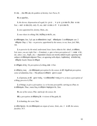 Αἶσα, ἡ, like Μοῖρα, the goddess of destiny, Lat. Parca, Il.

   II. as appellat.,

   1. the decree, dispensation of a god, ∆ιὸς αἴσῃ, ὑπὲρ ∆ιὸς αἶσαν Ib.; θεοῦ-αἶσα
Eur.:—κατʼ αἶσαν fitly, duly, Il., etc.; κατʼ αἶσαν, οὐδʼ ὑπὲρ αἶσαν Ib.

   2. ones appointed lot, destiny, Hom., etc.

   3. ones share in a thing, Od.; ληΐδος αἶσα Ib., etc.

αἰσθάνοµαι, Ion. 3 pl. opt. αἰσθανοίατο: impf. ᾐσθανόµην: f. αἰσθήσοµαι: aor. 2
ᾐσθόµην: Dep.: (ἀΐω):—to perceive, apprehend by the senses, to see, hear, feel, Hdt.,
Att.

    2. to perceive by the mind, understand, hear, learn, often in Att.: absol., αἰσθάνει,
Lat. tenes, you are right, Eur.:—Construct., c. gen. to have perception of, τῶν κακῶν Id.,
etc.; also c. acc., Soph., etc.:—dependent clauses are mostly added in part. agreeing with
subject, αἰσθάνοµαι κάµνων Thuc.; or agreeing with object, τυράννους ἐκπεσόντας
ᾐσθόµην Aesch. Hence αἴσθηµα

αἴσθηµα, ατος, τό, perception of a thing, κακῶν Eur.

αἴσθησις, εως, ἡ, (αἰσθάνοµαι) perception by the senses, αἴσθ. πηµάτων perception,
sense of calamities, Eur.—The phrase αἴσθησιν ἔχειν is used

    1. of persons, αἴσθ. ἔχειν τινός, = αἰσθάνεσθαί τινος or τι, to have a perception of
a thing, perceive it, Plat.

   2. of things, to give a perception, i.e. to become perceptible, serving as a Pass. to
αἰσθάνοµαι, Thuc.; more freq. αἴσθησιν παρέχειν Id., Xen.

   II. one of the senses, Plat.: and in pl. the senses, Id.

   III. a perception, αἰσθήσεις θεῶν visions of the gods, Id.

   2. in hunting, the scent, Xen.

αἰσθητήριον, τό, (αἰσθάνοµαι) an organ of sense, Arist., etc.; τὰ αἰσθ. the senses,
faculties, N.T.




                                                                                           95
 