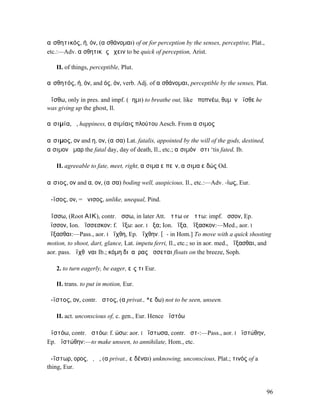 αἰσθητικός, ή, όν, (αἰσθάνοµαι) of or for perception by the senses, perceptive, Plat.,
etc.:—Adv. αἰσθητικῶς ἔχειν to be quick of perception, Arist.

   II. of things, perceptible, Plut.

αἰσθητός, ή, όν, and ός, όν, verb. Adj. of αἰσθάνοµαι, perceptible by the senses, Plat.

ἀΐσθω, only in pres. and impf. (ἄηµι) to breathe out, like ἀποπνέω, θυµὸν ἄϊσθε he
was giving up the ghost, Il.

αἰσιµία, ἡ, happiness, αἰσιµίαις πλούτου Aesch. From αἴσιµος

αἴσιµος, ον and η, ον, (αἶσα) Lat. fatalis, appointed by the will of the gods, destined,
αἴσιµον ἦµαρ the fatal day, day of death, Il., etc.; αἴσιµόν ἐστι ‘tis fated, Ib.

   II. agreeable to fate, meet, right, αἴσιµα εἰπεῖν, αἴσιµα εἰδώς Od.

αἴσιος, ον and α, ον, (αἶσα) boding well, auspicious, Il., etc.:—Adv. -ίως, Eur.

ἄ-ϊσος, ον, = ἄνισος, unlike, unequal, Pind.

ἀΐσσω, (Root ΑΙΚ), contr. ᾄσσω, in later Att. ᾄττω or ἄττω: impf. ᾖσσον, Ep.
ἤϊσσον, Ion. ἀΐσσεσκον: f. ἀΐξω: aor. I ᾖξα; Ion. ἠΐξα, ἀΐξασκον:—Med., aor. I
ἀΐξασθαι:—Pass., aor. I ἠΐχθη, Ep. ἀΐχθην. [ᾱ- in Hom.] To move with a quick shooting
motion, to shoot, dart, glance, Lat. impetu ferri, Il., etc.; so in aor. med., ἀΐξασθαι, and
aor. pass. ἀϊχθῆναι Ib.; κόµη διʼ αὔρας ᾄσσεται floats on the breeze, Soph.

   2. to turn eagerly, be eager, εἴς τι Eur.

   II. trans. to put in motion, Eur.

ἄ-ϊστος, ον, contr. ᾆστος, (α privat., *εἴδω) not to be seen, unseen.

   II. act. unconscious of, c. gen., Eur. Hence ἀϊστόω

ἀϊστόω, contr. ᾀστόω: f. ώσω: aor. I ἠΐστωσα, contr. ᾔστ-:—Pass., aor. I ἠϊστώθην,
Ep. ἀϊστώθην:—to make unseen, to annihilate, Hom., etc.

ἀ-ΐστωρ, ορος, ὁ, ἡ, (α privat., εἰδέναι) unknowing, unconscious, Plat.; τινός of a
thing, Eur.


                                                                                           96
 