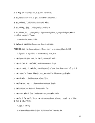 αἴσῠλος, ον, unseemly, evil, Il. (Deriv. uncertain.)

αἰσυµνάω, to rule over, c. gen., Eur. (Deriv. uncertain.)

αἰσυµνητεία, ἡ, an elective monarchy, Arist.

αἰσυµνητήρ, ῆρος, ὁ, (αἰσυµνάω) a prince, Il.

αἰσυµνήτης, ου, ὁ, (αἰσυµνάω) a regulator of games, a judge or umpire, Od.: a
president, manager, Theocr.

   II. an elective prince, Arist.

αἰσχίων, αἴσχιστος, Comp. and Sup. of αἰσχρός.

ΑΙΣ̓͂ΧΟΣ, εος, τό, shame, disgrace, Hom., etc.:—in pl. shameful deeds, Od.

   II. ugliness or deformity, of mind or body, Plat., Xen.

αἰσχρήµων, ον, gen. ονος, (αἰσχρός) shameful, Anth.

αἰσχρο-κέρδεια, ἡ, (κέρδος) base covetousness, Soph.

αἰσχρο-κερδής, ές, (κέρδος) sordidly greedy of gain, Hdt., Eur.—Adv. -δῶς, N.T.

αἰσχρο-λογέω, f. ήσω, (λέγω) = αἰσχροεπέω, Plat. Hence αἰσχρολογία

αἰσχρολογία, ἡ, foul language, abuse, Xen.

αἰσχρό-µητις, ιος, ὁ, ἡ, forming base designs, Aesch.

αἰσχρο-ποιός, όν, (ποιέω) doing foully, Eur.

αἰσχρο-πρᾱγέω, f. ήσω, (πράσσω) = αἰσχρουργέω, Arist.

αἰσχρός, ά, όν, and ός, όν, (αἶσχος) causing shame, abusive, ἔπεα Il.; so in Adv.,
αἰσχρῶς ἐνένισπε Ib.

   II. opp. to καλός:

   1. of outward appearance, ugly, ill-favoured, of Thersites, Ib.


                                                                                     97
 