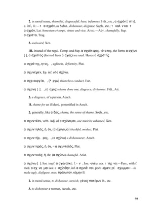 2. in moral sense, shameful, disgraceful, base, infamous, Hdt., etc.; αἰσχρόν [ἐστι],
c. inf., Il.:—τὸ αἰσχρόν, as Subst., dishonour, disgrace, Soph., etc.; τὸ καλὸν καὶ τὸ
αἰσχρόν, Lat. honestum et turpe, virtue and vice, Arist.:—Adv. shamefully, Sup.
αἴσχιστα, Trag.

   3. awkward, Xen.

     III. instead of the regul. Comp. and Sup. αἰσχρότερος, -ότατος, the forms αἰσχίων
[ῑ], αἴσχιστος (formed from αἶσχος) are used. Hence αἰσχρότης

αἰσχρότης, ητος, ἡ, ugliness, deformity, Plat.

αἰσχυνέµεν, Ep. inf. of αἰσχύνω.

αἰσχρ-ουργία, ἡ, (*ἔργω) shameless conduct, Eur.

αἰσχύνη [ῡ], ἡ, (αἶσχος) shame done one, disgrace, dishonour, Hdt., Att.

   2. a disgrace, of a person, Aesch.

   II. shame for an ill deed, personified in Aesch.

   2. generally, like αἰδώς, shame, the sense of shame, Soph., etc.

αἰσχυντέον, verb. Adj. of αἰσχύνοµαι, one must be ashamed, Xen.

αἰσχυντηλός, ή, όν, (αἰσχύνοµαι) bashful, modest, Plat.

αἰσχυντήρ, ῆρος, ὁ, (αἰσχύνω) a dishonourer, Aesch.

αἰσχυντηρός, ή, όν, = αἰσχυντηλός, Plat.

αἰσχυντικός, ή, όν, (αἰσχύνω) shameful, Arist.

αἰσχύνω [ῡ]: Ion. impf. αἰσχύνεσκε: f. -ῠνῶ, Ion. -υνέω: aor. I ᾔσχῡνα:—Pass., with f.
med. αἰσχῠνοῦµαι:aor. I ᾐσχύνθην, inf. αἰσχυνθῆναι, poët. -ήµεν: pf. ᾔσχυµµαι:—to
make ugly, disfigure, mar, πρόσωπον, κόµην Il.

   2. in moral sense, to dishonour, tarnish, γένος πατέρων Ib., etc.

   3. to dishonour a woman, Aesch., etc.


                                                                                         98
 