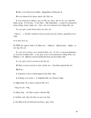 B. Pass. to be dishonoured, νέκυς ᾐσχυµµένος, of Patroclus, Il.

   II. to be ashamed, feel shame, absol., Od., Hdt., etc.

   2. to be ashamed at a thing, c. acc. rei, Od., etc.; also c. dat. rei, Ar., etc.; and with
Preps., αἰσχ. ἐπί τινι Xen.; ἔν τινι Thuc.; ὑπέρ τινος Dem.:—c. part to be ashamed at
doing a thing, Aesch., Soph., etc.:—but c. inf. to be ashamed to do a thing, Hdt., etc.

   3. c. acc. pers. to feel shame before one, Eur., etc.

ἀΐτας [ῑ], ὁ, (ἀΐω) Dor. word for a beloved youth, favourite, Theocr.: generally a lover,
Anth.

αἴτε, Dor. for εἴτε.

ΑΙʼΤΕΏ: Ion. impf. αἴτεον: f. αἰτήσω: aor. I ᾔτησα: pf. ᾔτηκα; pf. pass. ᾔτηµαι:—to
ask, beg, Od., etc.

     2. c. acc. rei, to ask for, crave, demand, Hom., etc.; ὁδὸν αἰτ. to beg ones departure,
i.e. ask leave to depart, Od.:—c. acc. pers. et rei, to ask a person for a thing, Hom., etc.;
δίκας αἰτ. τινὰ φόνου to demand satisfaction from one for murder, Hdt.

   3. c. acc. pers. et inf. to ask one to do, Od., etc.

   II. Med. to ask for oneself, to claim, Aesch., etc.:—but often used just like Act.

   III. Pass.:

   1. of persons, to have a thing begged of one, Hdt., Thuc.

   2. of things, to be asked, τὸ αἰτεόµενον Hdt., etc. Hence αἴτηµα

αἴτηµα, ατος, τό, a request, demand, Plat., N.T.

ἀΐτης, Ion. for ἀΐτας.

αἴτησις, εως, ἡ, (αἰτέω) a request, demand, Hdt.

αἰτητέον, verb. Adj. of αἰτέω, one must ask, Xen.

αἰτητικός, ή, όν, (αἰτέω) fond of asking, c. gen., Arist.




                                                                                            99
 