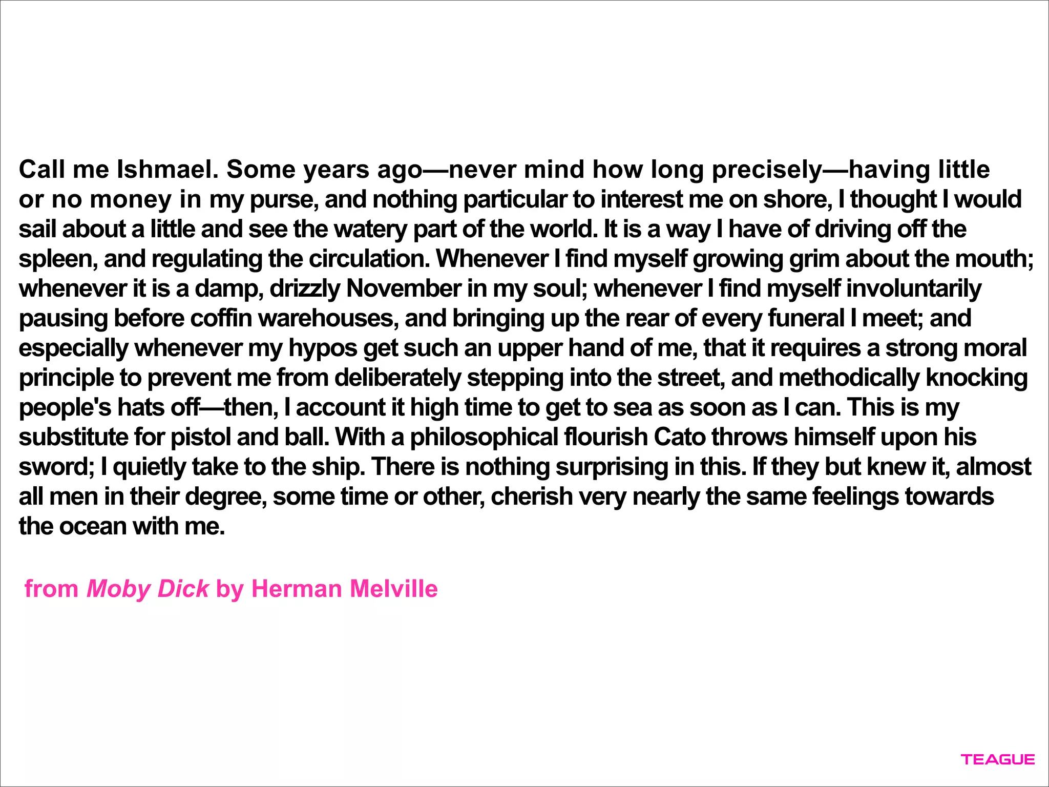 Call me Ishmael. Some years ago—never mind how long precisely—having little
or no money in my purse, and nothing particular to interest me on shore, I thought I would
sail about a little and see the watery part of the world. It is a way I have of driving off the
spleen, and regulating the circulation. Whenever I find myself growing grim about the mouth;
whenever it is a damp, drizzly November in my soul; whenever I find myself involuntarily
pausing before coffin warehouses, and bringing up the rear of every funeral I meet; and
especially whenever my hypos get such an upper hand of me, that it requires a strong moral
principle to prevent me from deliberately stepping into the street, and methodically knocking
people's hats off—then, I account it high time to get to sea as soon as I can. This is my
substitute for pistol and ball. With a philosophical flourish Cato throws himself upon his
sword; I quietly take to the ship. There is nothing surprising in this. If they but knew it, almost
all men in their degree, some time or other, cherish very nearly the same feelings towards
the ocean with me.
from Moby Dick by Herman Melville
 