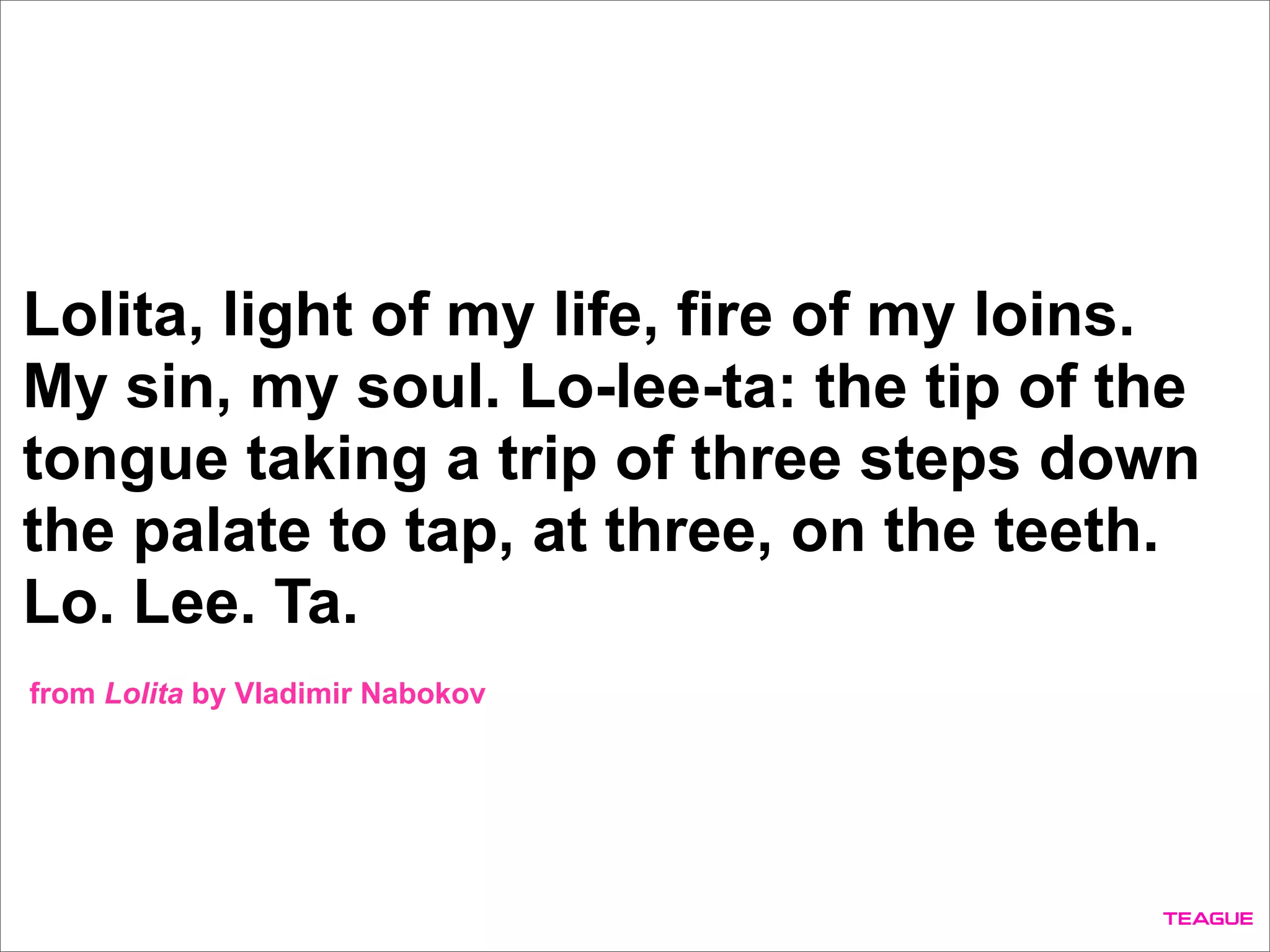 Lolita, light of my life, fire of my loins.
My sin, my soul. Lo-lee-ta: the tip of the
tongue taking a trip of three steps down
the palate to tap, at three, on the teeth.
Lo. Lee. Ta.
from Lolita by Vladimir Nabokov
 