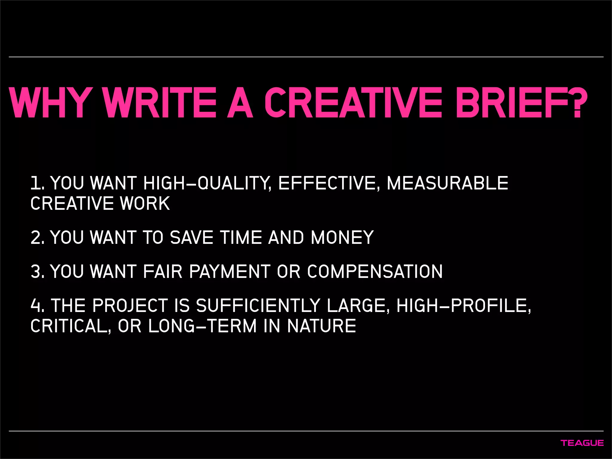 WHY WRITE A CREATIVE BRIEF?
1. YOU WANT HIGH-QUALITY, EFFECTIVE, MEASURABLE
CREATIVE WORK
2. YOU WANT TO SAVE TIME AND MONEY
3. YOU WANT FAIR PAYMENT OR COMPENSATION
4. THE PROJECT IS SUFFICIENTLY LARGE, HIGH-PROFILE,
CRITICAL, OR LONG-TERM IN NATURE
 