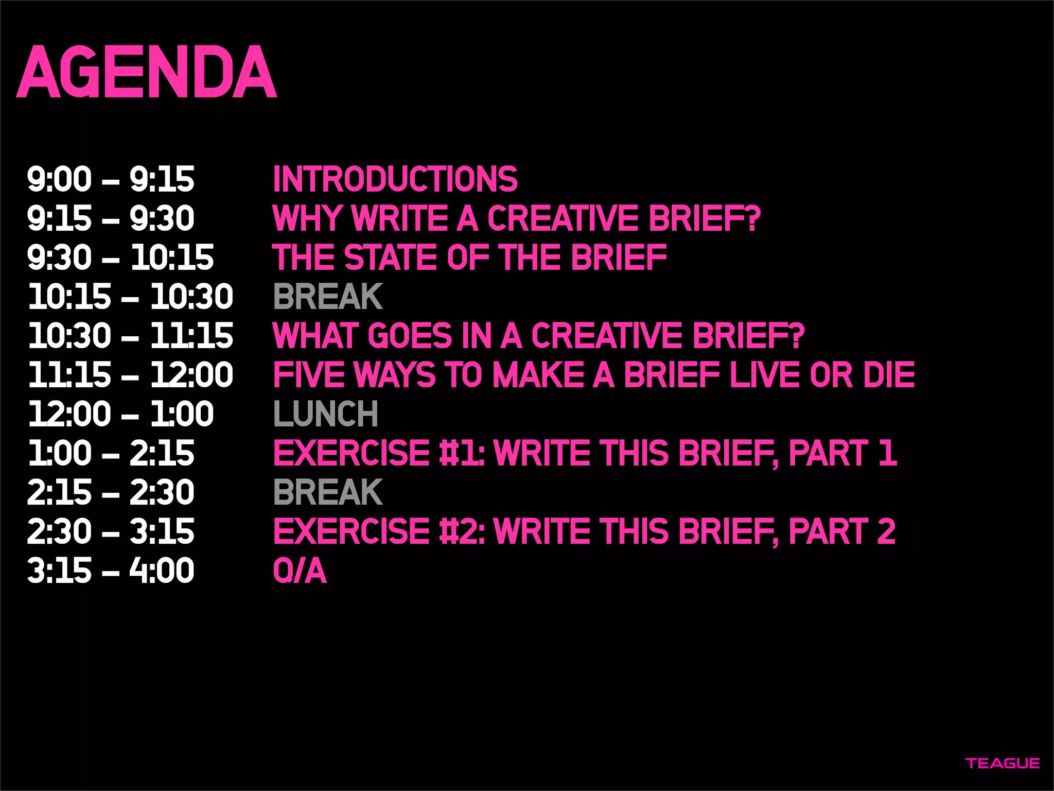 AGENDA
9:00 - 9:15
9:15 - 9:30
9:30 - 10:15
10:15 - 10:30
10:30 - 11:15
11:15 - 12:00
12:00 - 1:00
1:00 - 2:15
2:15 - 2:30
2:30 - 3:15
3:15 - 4:00
INTRODUCTIONS
WHY WRITE A CREATIVE BRIEF?
THE STATE OF THE BRIEF
BREAK
WHAT GOES IN A CREATIVE BRIEF?
FIVE WAYS TO MAKE A BRIEF LIVE OR DIE
LUNCH
EXERCISE #1: WRITE THIS BRIEF, PART 1
BREAK
EXERCISE #2: WRITE THIS BRIEF, PART 2
Q/A
 