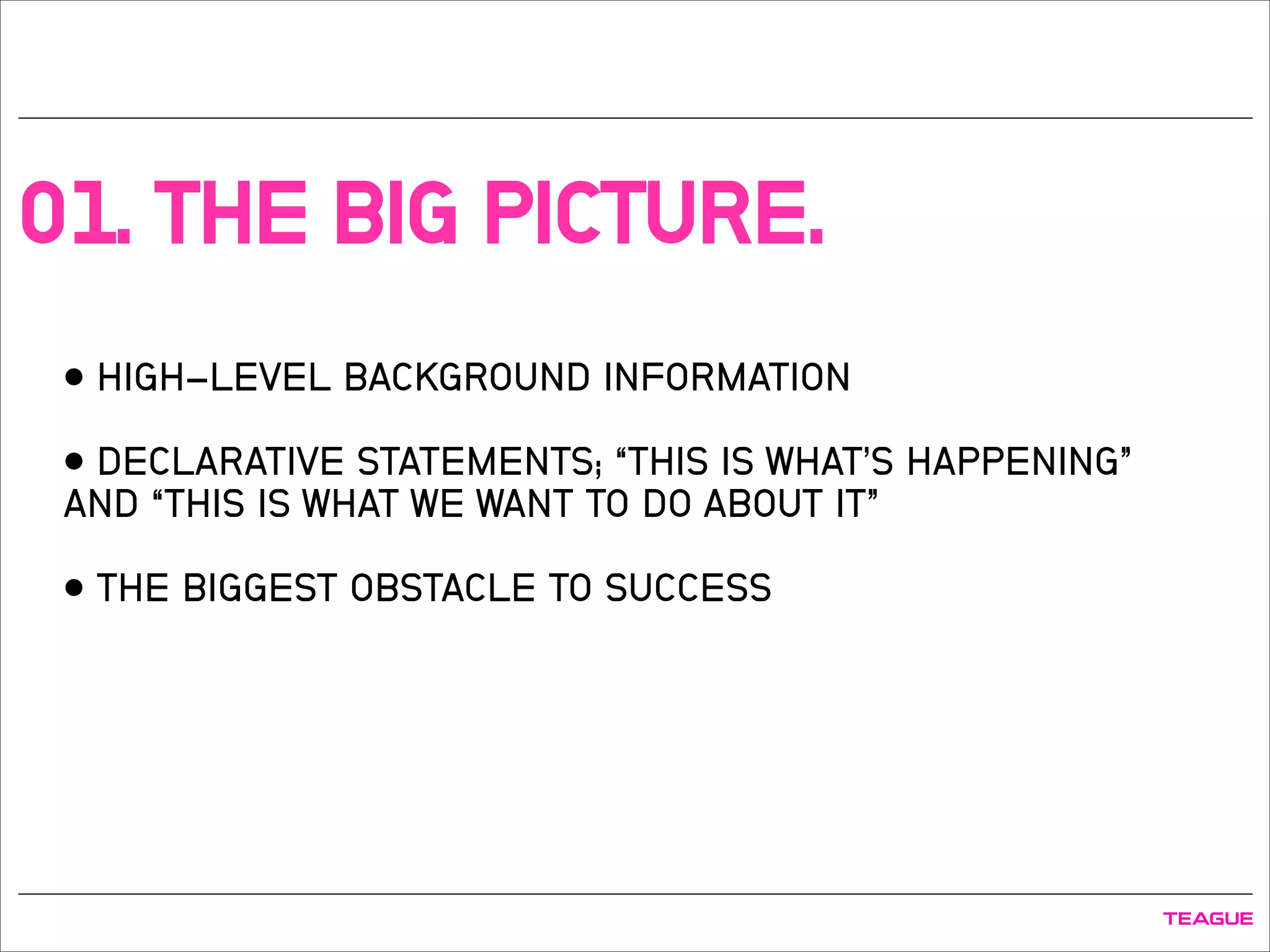 01. THE BIG PICTURE.
• HIGH-LEVEL BACKGROUND INFORMATION
• DECLARATIVE STATEMENTS; “THIS IS WHAT’S HAPPENING”
AND “THIS IS WHAT WE WANT TO DO ABOUT IT”
• THE BIGGEST OBSTACLE TO SUCCESS
 