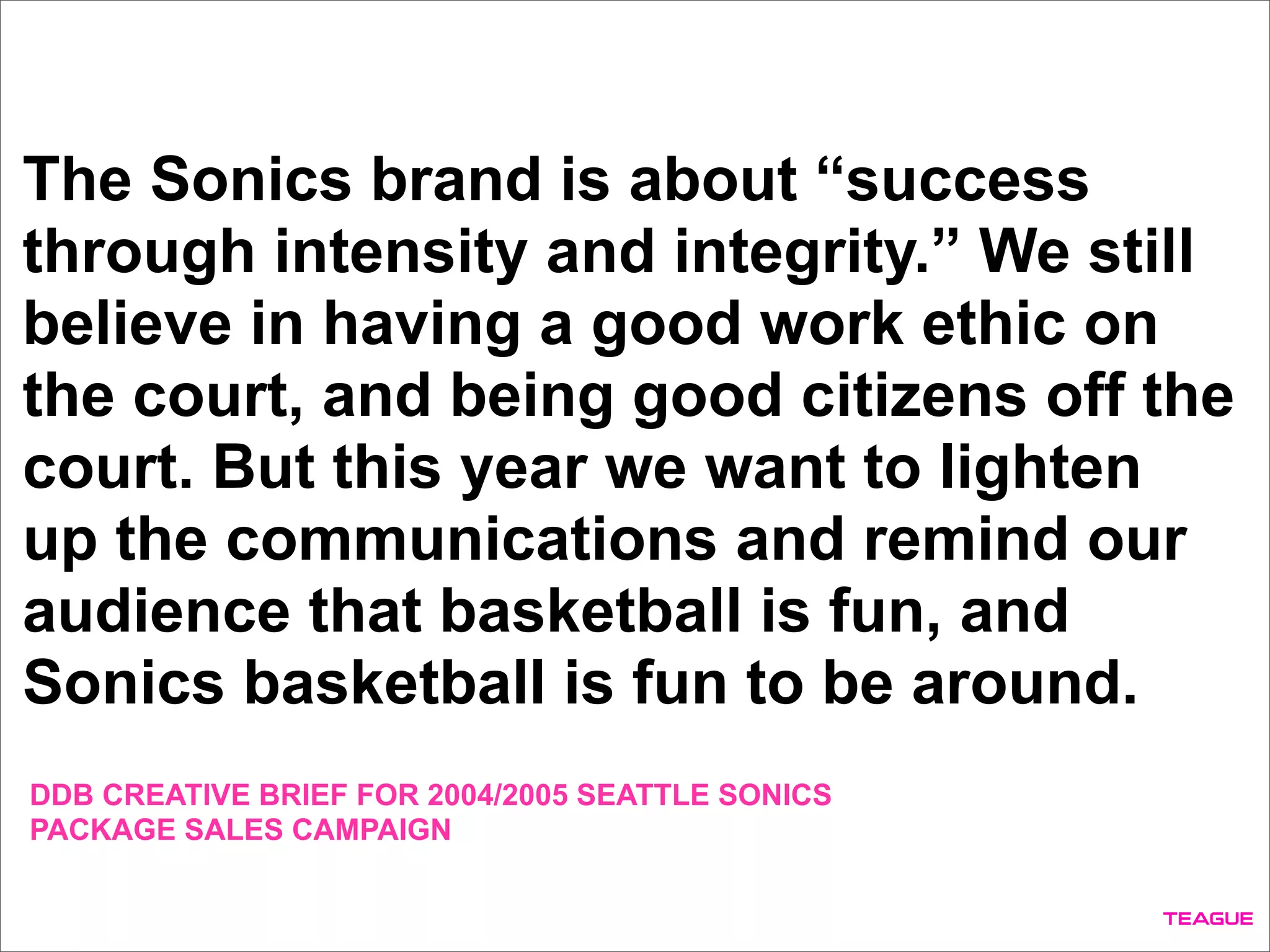 The Sonics brand is about “success
through intensity and integrity.” We still
believe in having a good work ethic on
the court, and being good citizens off the
court. But this year we want to lighten
up the communications and remind our
audience that basketball is fun, and
Sonics basketball is fun to be around.
DDB CREATIVE BRIEF FOR 2004/2005 SEATTLE SONICS
PACKAGE SALES CAMPAIGN
 