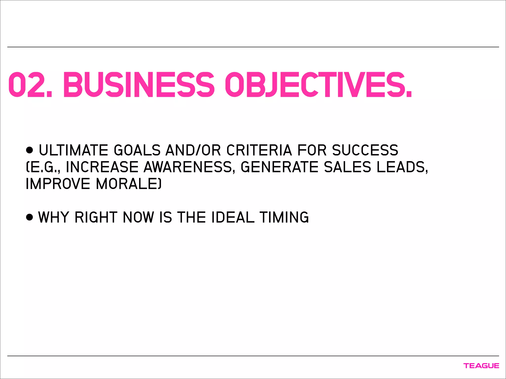02. BUSINESS OBJECTIVES.
• ULTIMATE GOALS AND/OR CRITERIA FOR SUCCESS
(E.G., INCREASE AWARENESS, GENERATE SALES LEADS,
IMPROVE MORALE)
• WHY RIGHT NOW IS THE IDEAL TIMING
 