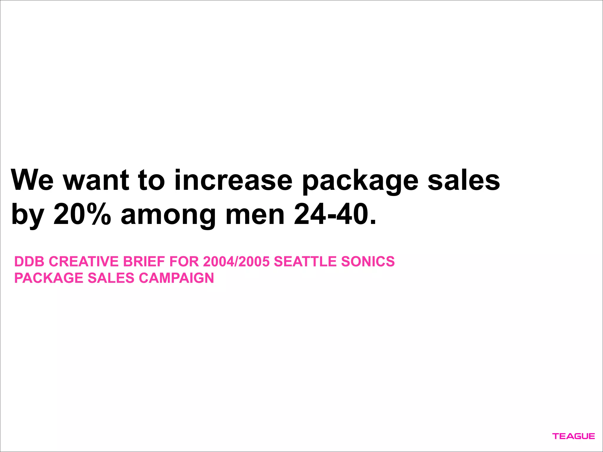 We want to increase package sales
by 20% among men 24-40.
DDB CREATIVE BRIEF FOR 2004/2005 SEATTLE SONICS
PACKAGE SALES CAMPAIGN
 