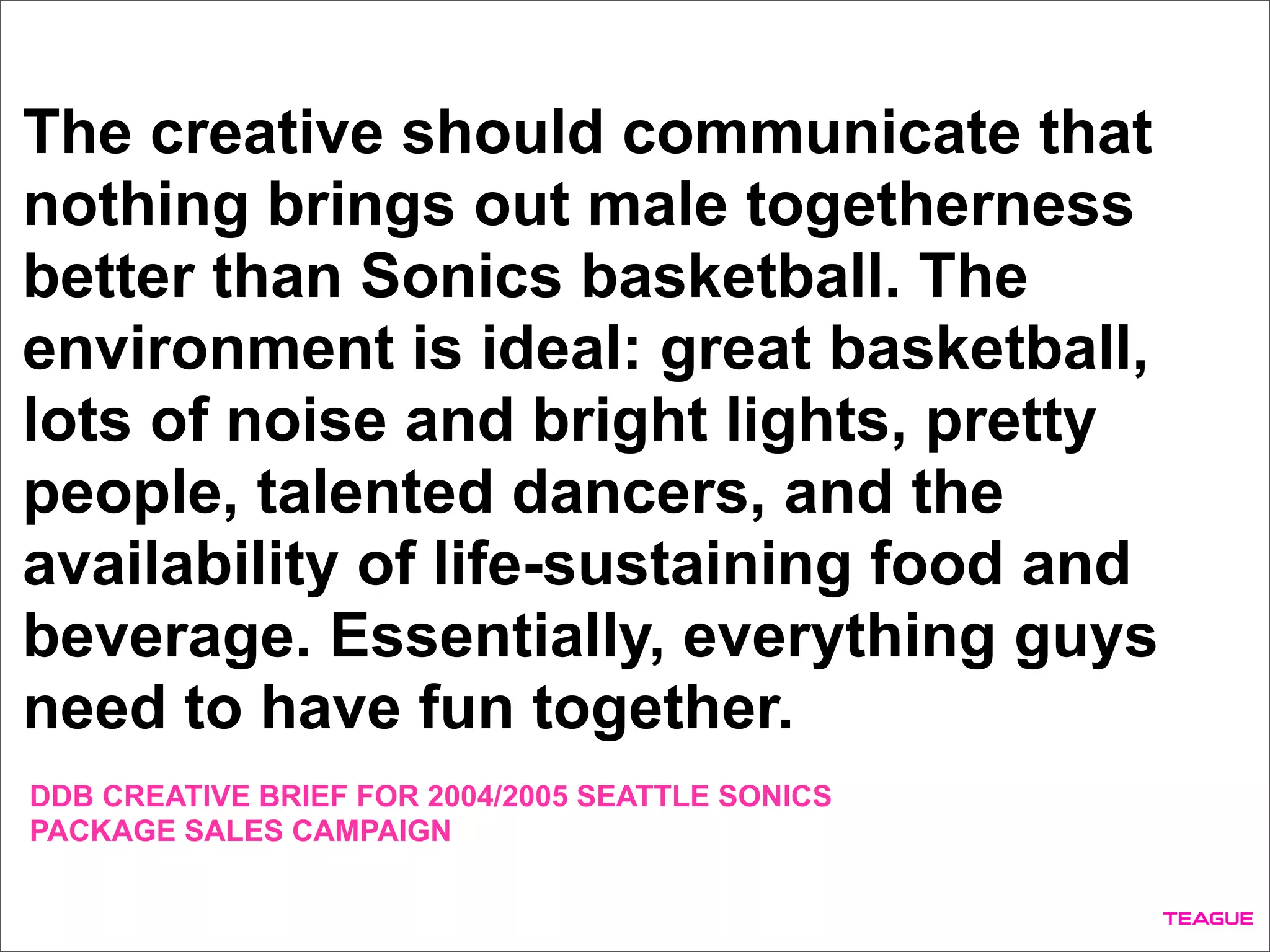 The creative should communicate that
nothing brings out male togetherness
better than Sonics basketball. The
environment is ideal: great basketball,
lots of noise and bright lights, pretty
people, talented dancers, and the
availability of life-sustaining food and
beverage. Essentially, everything guys
need to have fun together.
DDB CREATIVE BRIEF FOR 2004/2005 SEATTLE SONICS
PACKAGE SALES CAMPAIGN
 