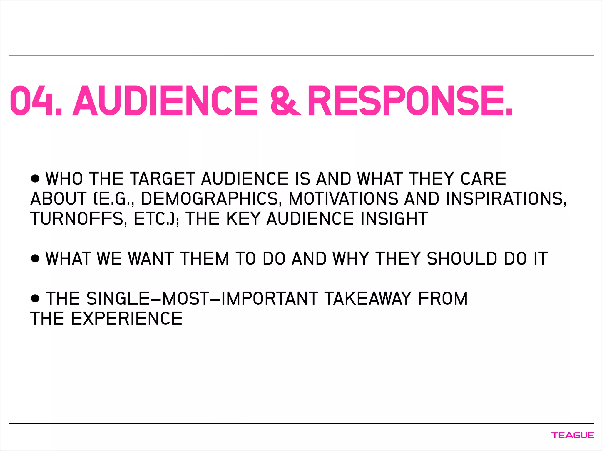 04. AUDIENCE & RESPONSE.
• WHO THE TARGET AUDIENCE IS AND WHAT THEY CARE
ABOUT (E.G., DEMOGRAPHICS, MOTIVATIONS AND INSPIRATIONS,
TURNOFFS, ETC.); THE KEY AUDIENCE INSIGHT
• WHAT WE WANT THEM TO DO AND WHY THEY SHOULD DO IT
• THE SINGLE-MOST-IMPORTANT TAKEAWAY FROM
THE EXPERIENCE
 