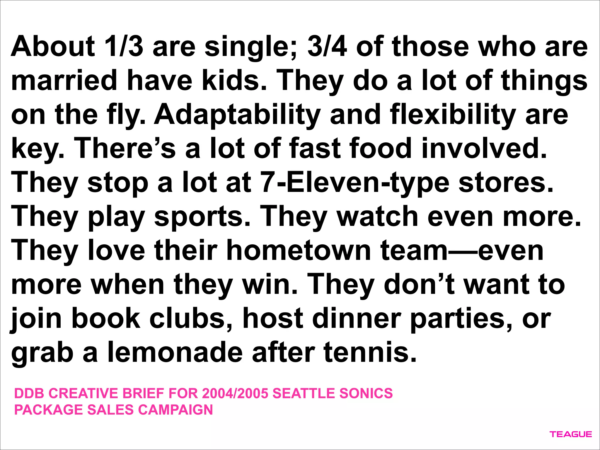 About 1/3 are single; 3/4 of those who are
married have kids. They do a lot of things
on the fly. Adaptability and flexibility are
key. There’s a lot of fast food involved.
They stop a lot at 7-Eleven-type stores.
They play sports. They watch even more.
They love their hometown team—even
more when they win. They don’t want to
join book clubs, host dinner parties, or
grab a lemonade after tennis.
DDB CREATIVE BRIEF FOR 2004/2005 SEATTLE SONICS
PACKAGE SALES CAMPAIGN
 