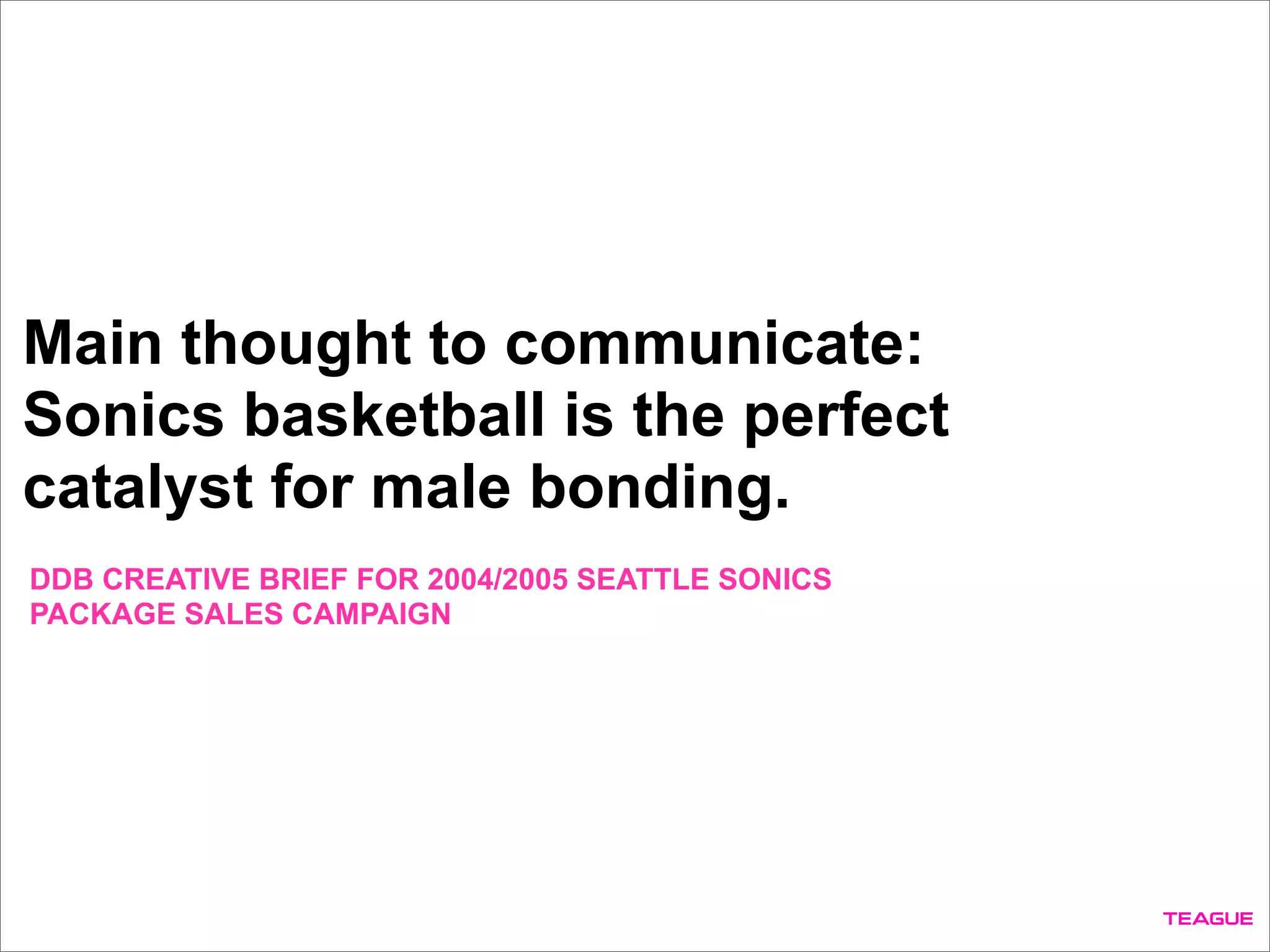 Main thought to communicate:
Sonics basketball is the perfect
catalyst for male bonding.
DDB CREATIVE BRIEF FOR 2004/2005 SEATTLE SONICS
PACKAGE SALES CAMPAIGN
 