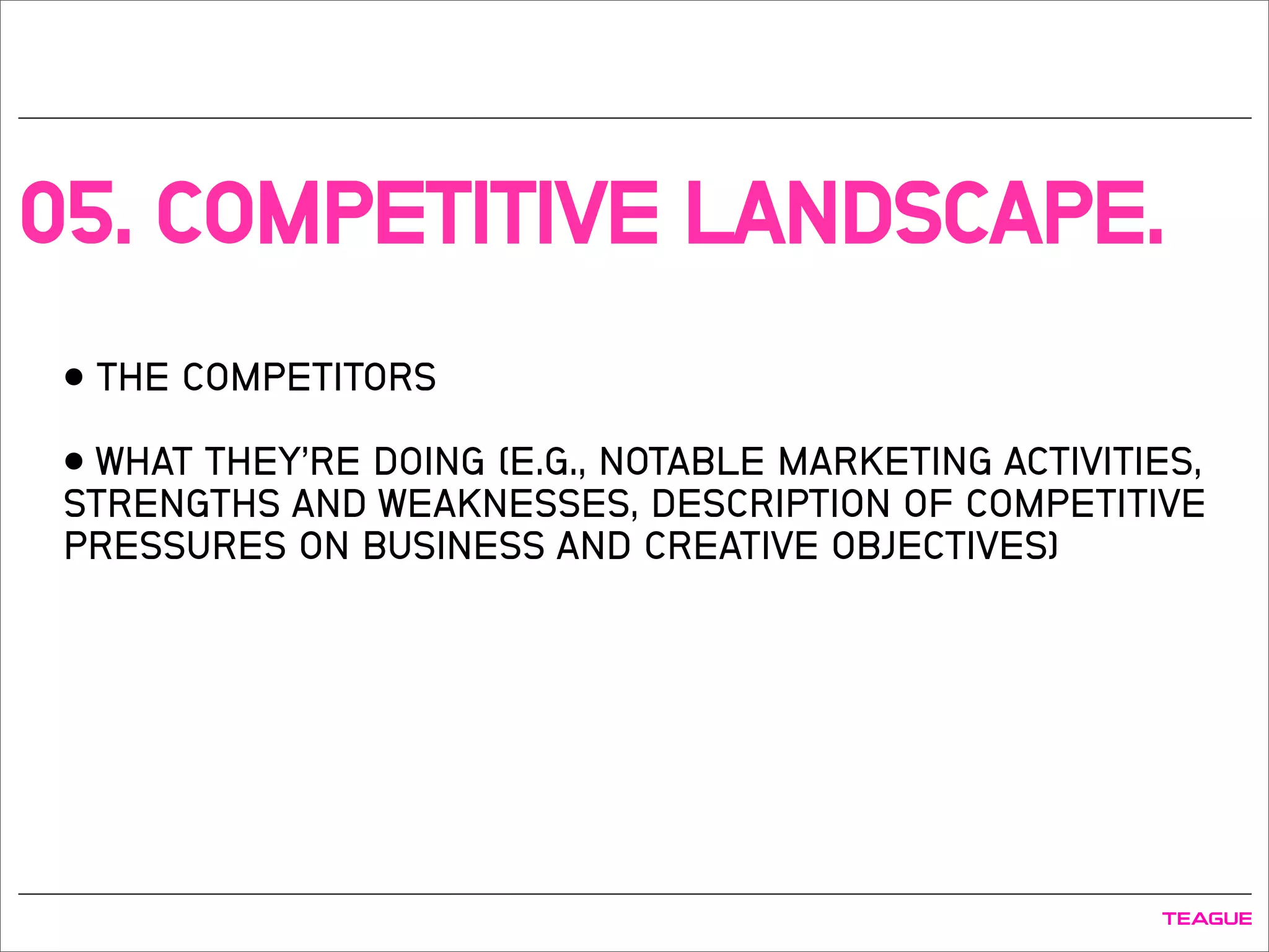 05. COMPETITIVE LANDSCAPE.
• THE COMPETITORS
• WHAT THEY’RE DOING (E.G., NOTABLE MARKETING ACTIVITIES,
STRENGTHS AND WEAKNESSES, DESCRIPTION OF COMPETITIVE
PRESSURES ON BUSINESS AND CREATIVE OBJECTIVES)
 