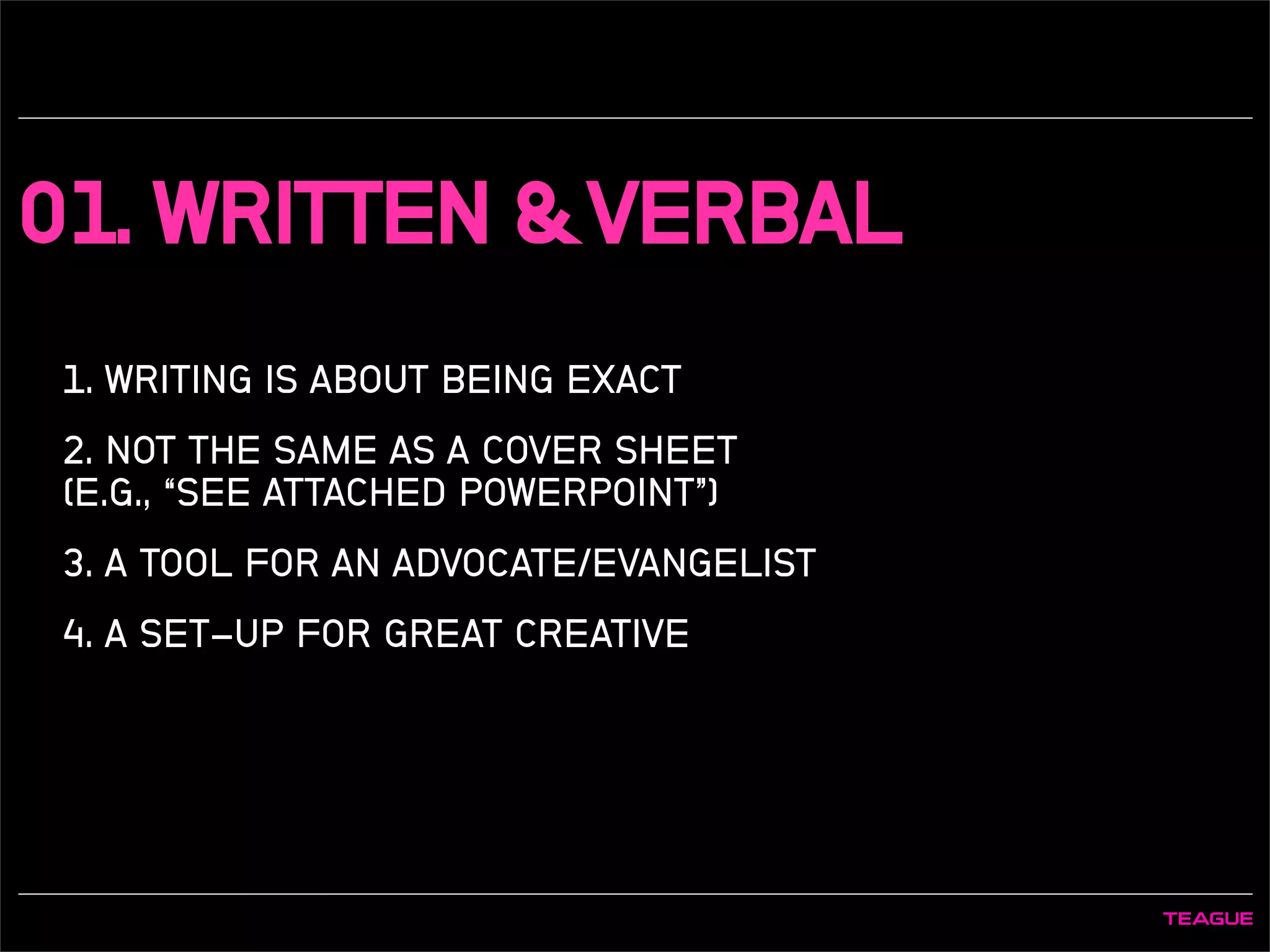 01. WRITTEN & VERBAL
1. WRITING IS ABOUT BEING EXACT
2. NOT THE SAME AS A COVER SHEET
(E.G., “SEE ATTACHED POWERPOINT”)
3. A TOOL FOR AN ADVOCATE/EVANGELIST
4. A SET-UP FOR GREAT CREATIVE
 