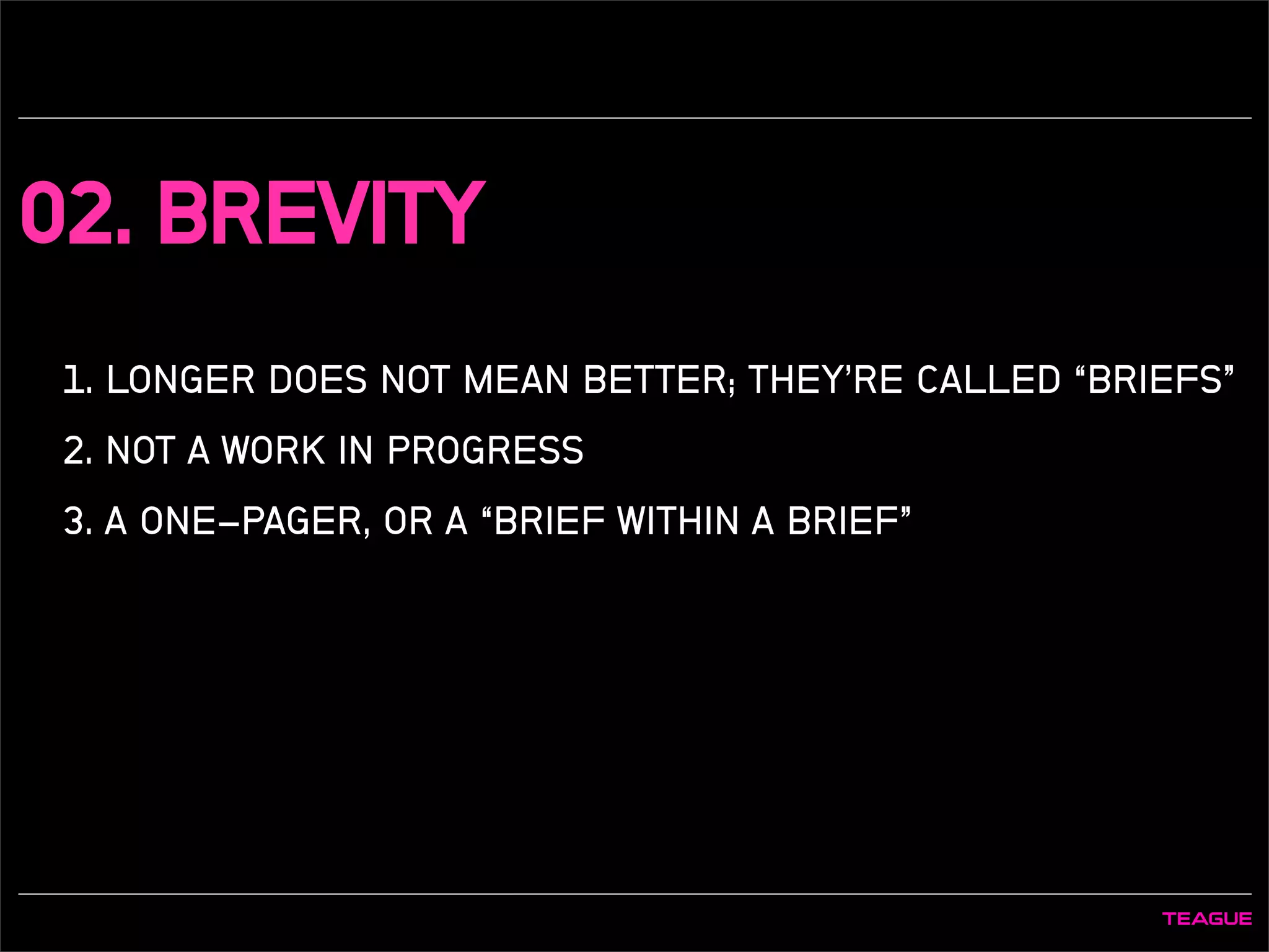 02. BREVITY
1. LONGER DOES NOT MEAN BETTER; THEY’RE CALLED “BRIEFS”
2. NOT A WORK IN PROGRESS
3. A ONE-PAGER, OR A “BRIEF WITHIN A BRIEF”
 