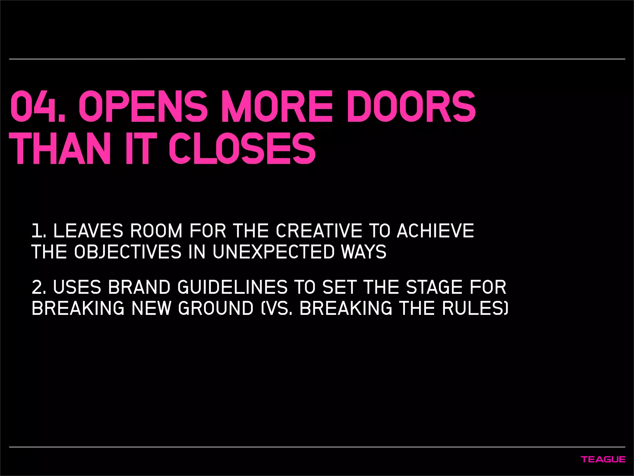 04. OPENS MORE DOORS
THAN IT CLOSES
1. LEAVES ROOM FOR THE CREATIVE TO ACHIEVE
THE OBJECTIVES IN UNEXPECTED WAYS
2. USES BRAND GUIDELINES TO SET THE STAGE FOR
BREAKING NEW GROUND (VS. BREAKING THE RULES)
 