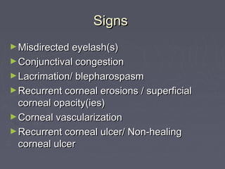 Signs
► Misdirected eyelash(s)
► Conjunctival congestion
► Lacrimation/ blepharospasm
► Recurrent corneal erosions / superficial
  corneal opacity(ies)
► Corneal vascularization
► Recurrent corneal ulcer/ Non-healing
  corneal ulcer
 