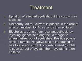 Treatment
1.   Epilation of affected eyelash, but they grow in 4-
     6 weeks
2.   Diathermy: 30 mA current is passed in the root of
     affected eyelash for 10 seconds then epilated
3.   Electrolysis: done under local anaesthesia by
     injecting lignocaine along the lid margin to
     anaesthetize root of eyelashes. Positive pole is
     applied temple. Negative pole is introduced in
     hair follicle and current of 2 mA is used (bubble
     is seen at root of eyelash then) eyelash is then
     epilated
 