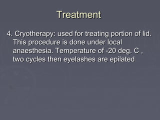 Treatment
4. Cryotherapy: used for treating portion of lid.
  This procedure is done under local
  anaesthesia. Temperature of -20 deg. C ,
  two cycles then eyelashes are epilated
 