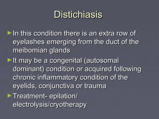 Distichiasis
► In this condition there is an extra row of
  eyelashes emerging from the duct of the
  meibomian glands
► It may be a congenital (autosomal
  dominant) condition or acquired following
  chronic inflammatory condition of the
  eyelids, conjunctiva or trauma
► Treatment- epilation/
  electrolysis/cryotherapy
 