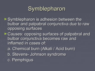 Symblepharon
► Symblepharon is adhesion between the
  bulbar and palpabral conjunctiva due to raw
  opposing surfaces
► Causes: opposing surfaces of palpabral and
  bulbar conjunctiva becomes raw and
  inflamed in cases of:
  a. Chemical burn (Alkali / Acid burn)
  b. Stevens- Johnson syndrome
  c. Pemphigus
 