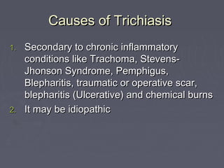 Causes of Trichiasis
1. Secondary to chronic inflammatory
   conditions like Trachoma, Stevens-
   Jhonson Syndrome, Pemphigus,
   Blepharitis, traumatic or operative scar,
   blepharitis (Ulcerative) and chemical burns
2. It may be idiopathic
 