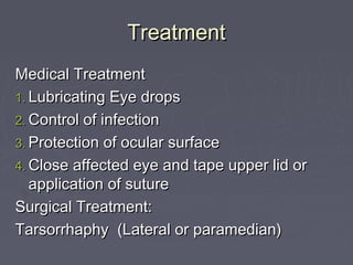 Treatment
Medical Treatment
1. Lubricating Eye drops
2. Control of infection
3. Protection of ocular surface
4. Close affected eye and tape upper lid or
   application of suture
Surgical Treatment:
Tarsorrhaphy (Lateral or paramedian)
 