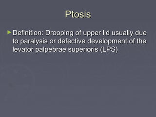 Ptosis
► Definition: Drooping of upper lid usually due
 to paralysis or defective development of the
 levator palpebrae superioris (LPS)
 