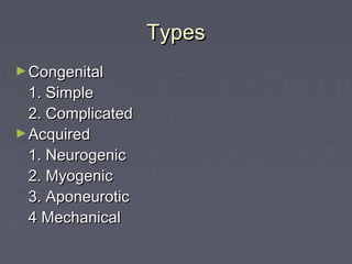 Types
► Congenital
  1. Simple
  2. Complicated
► Acquired
  1. Neurogenic
  2. Myogenic
  3. Aponeurotic
  4 Mechanical
 